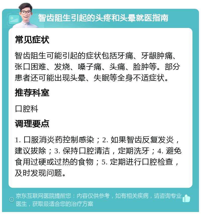 智齿阻生引起的头疼和头晕就医指南 常见症状 智齿阻生可能引起的症状包括牙痛、牙龈肿痛、张口困难、发烧、嗓子痛、头痛、脸肿等。部分患者还可能出现头晕、失眠等全身不适症状。 推荐科室 口腔科 调理要点 1. 口服消炎药控制感染；2. 如果智齿反复发炎，建议拔除；3. 保持口腔清洁，定期洗牙；4. 避免食用过硬或过热的食物；5. 定期进行口腔检查，及时发现问题。