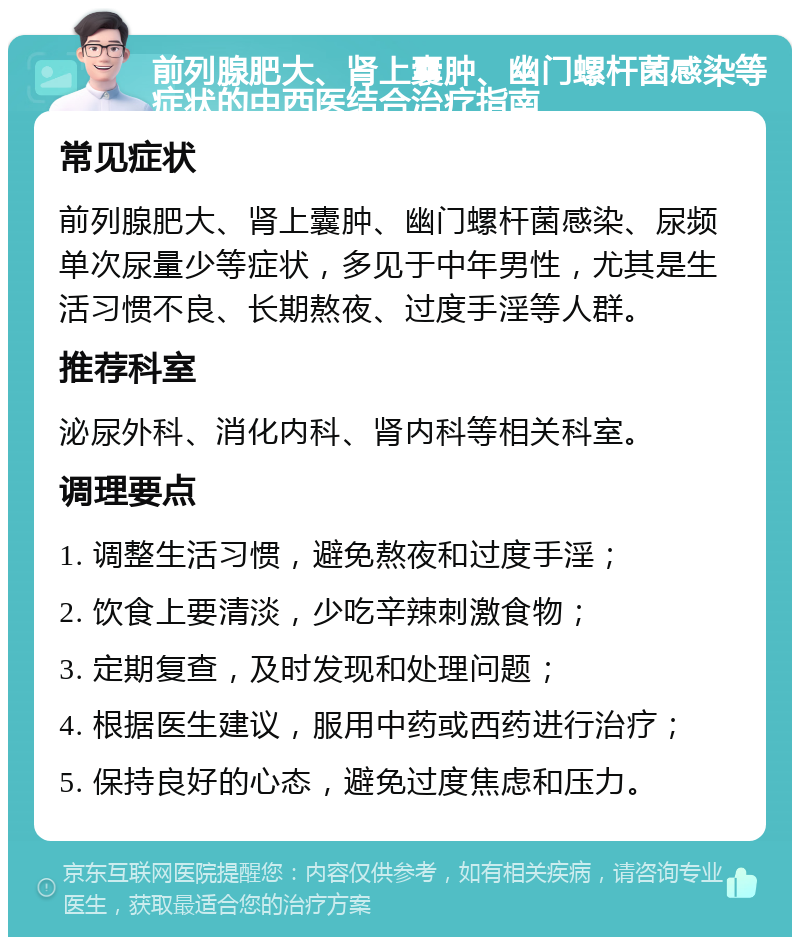 前列腺肥大、肾上囊肿、幽门螺杆菌感染等症状的中西医结合治疗指南 常见症状 前列腺肥大、肾上囊肿、幽门螺杆菌感染、尿频单次尿量少等症状，多见于中年男性，尤其是生活习惯不良、长期熬夜、过度手淫等人群。 推荐科室 泌尿外科、消化内科、肾内科等相关科室。 调理要点 1. 调整生活习惯，避免熬夜和过度手淫； 2. 饮食上要清淡，少吃辛辣刺激食物； 3. 定期复查，及时发现和处理问题； 4. 根据医生建议，服用中药或西药进行治疗； 5. 保持良好的心态，避免过度焦虑和压力。