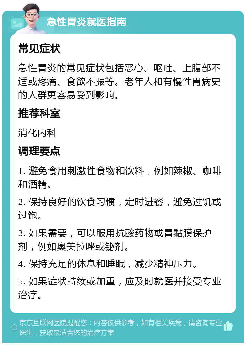 急性胃炎就医指南 常见症状 急性胃炎的常见症状包括恶心、呕吐、上腹部不适或疼痛、食欲不振等。老年人和有慢性胃病史的人群更容易受到影响。 推荐科室 消化内科 调理要点 1. 避免食用刺激性食物和饮料，例如辣椒、咖啡和酒精。 2. 保持良好的饮食习惯，定时进餐，避免过饥或过饱。 3. 如果需要，可以服用抗酸药物或胃黏膜保护剂，例如奥美拉唑或铋剂。 4. 保持充足的休息和睡眠，减少精神压力。 5. 如果症状持续或加重，应及时就医并接受专业治疗。