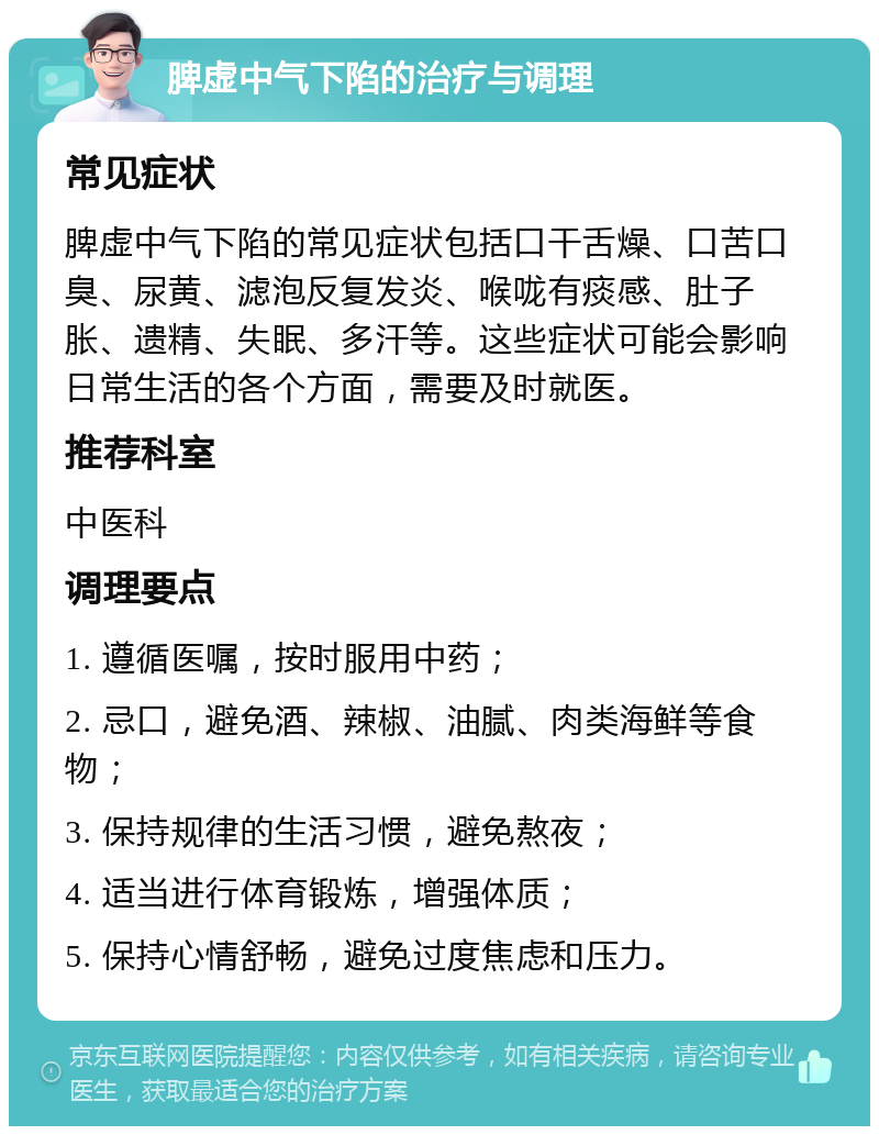 脾虚中气下陷的治疗与调理 常见症状 脾虚中气下陷的常见症状包括口干舌燥、口苦口臭、尿黄、滤泡反复发炎、喉咙有痰感、肚子胀、遗精、失眠、多汗等。这些症状可能会影响日常生活的各个方面，需要及时就医。 推荐科室 中医科 调理要点 1. 遵循医嘱，按时服用中药； 2. 忌口，避免酒、辣椒、油腻、肉类海鲜等食物； 3. 保持规律的生活习惯，避免熬夜； 4. 适当进行体育锻炼，增强体质； 5. 保持心情舒畅，避免过度焦虑和压力。