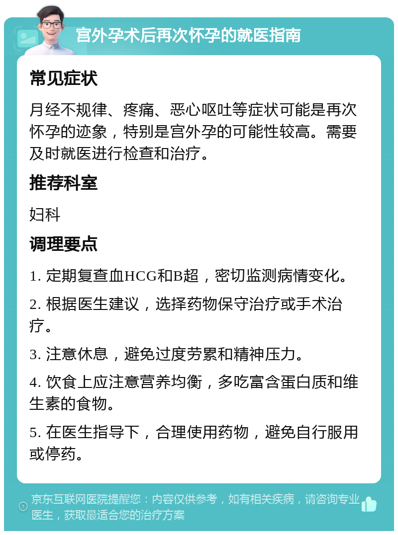 宫外孕术后再次怀孕的就医指南 常见症状 月经不规律、疼痛、恶心呕吐等症状可能是再次怀孕的迹象，特别是宫外孕的可能性较高。需要及时就医进行检查和治疗。 推荐科室 妇科 调理要点 1. 定期复查血HCG和B超，密切监测病情变化。 2. 根据医生建议，选择药物保守治疗或手术治疗。 3. 注意休息，避免过度劳累和精神压力。 4. 饮食上应注意营养均衡，多吃富含蛋白质和维生素的食物。 5. 在医生指导下，合理使用药物，避免自行服用或停药。