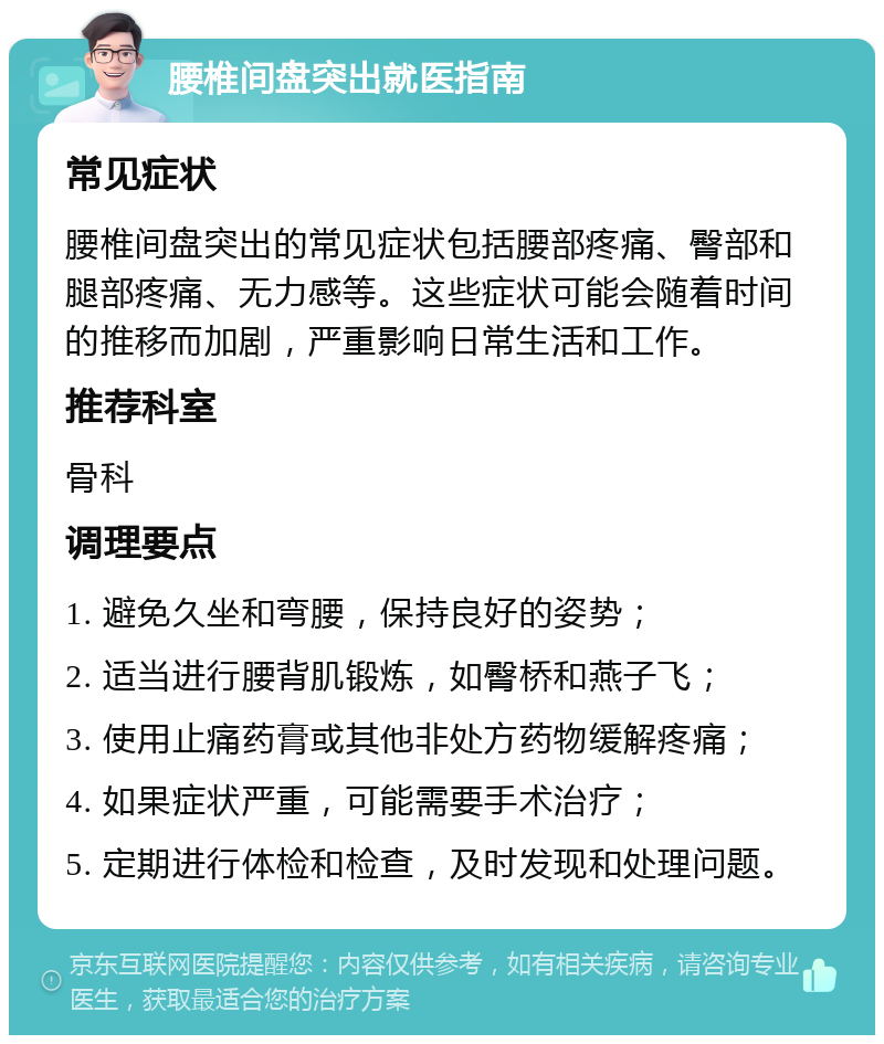 腰椎间盘突出就医指南 常见症状 腰椎间盘突出的常见症状包括腰部疼痛、臀部和腿部疼痛、无力感等。这些症状可能会随着时间的推移而加剧，严重影响日常生活和工作。 推荐科室 骨科 调理要点 1. 避免久坐和弯腰，保持良好的姿势； 2. 适当进行腰背肌锻炼，如臀桥和燕子飞； 3. 使用止痛药膏或其他非处方药物缓解疼痛； 4. 如果症状严重，可能需要手术治疗； 5. 定期进行体检和检查，及时发现和处理问题。