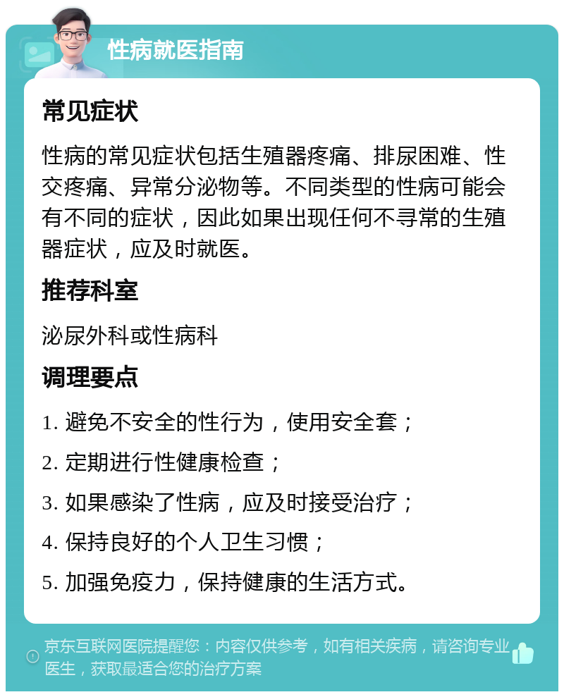 性病就医指南 常见症状 性病的常见症状包括生殖器疼痛、排尿困难、性交疼痛、异常分泌物等。不同类型的性病可能会有不同的症状，因此如果出现任何不寻常的生殖器症状，应及时就医。 推荐科室 泌尿外科或性病科 调理要点 1. 避免不安全的性行为，使用安全套； 2. 定期进行性健康检查； 3. 如果感染了性病，应及时接受治疗； 4. 保持良好的个人卫生习惯； 5. 加强免疫力，保持健康的生活方式。