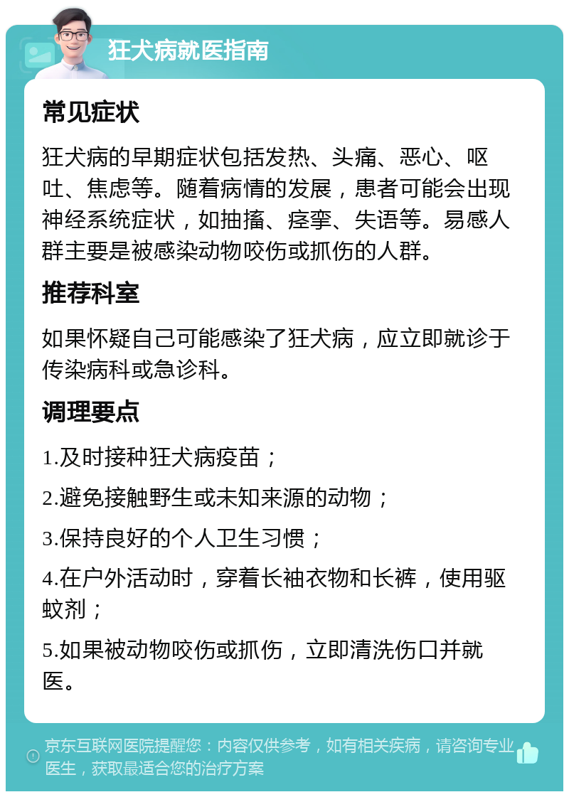 狂犬病就医指南 常见症状 狂犬病的早期症状包括发热、头痛、恶心、呕吐、焦虑等。随着病情的发展，患者可能会出现神经系统症状，如抽搐、痉挛、失语等。易感人群主要是被感染动物咬伤或抓伤的人群。 推荐科室 如果怀疑自己可能感染了狂犬病，应立即就诊于传染病科或急诊科。 调理要点 1.及时接种狂犬病疫苗； 2.避免接触野生或未知来源的动物； 3.保持良好的个人卫生习惯； 4.在户外活动时，穿着长袖衣物和长裤，使用驱蚊剂； 5.如果被动物咬伤或抓伤，立即清洗伤口并就医。