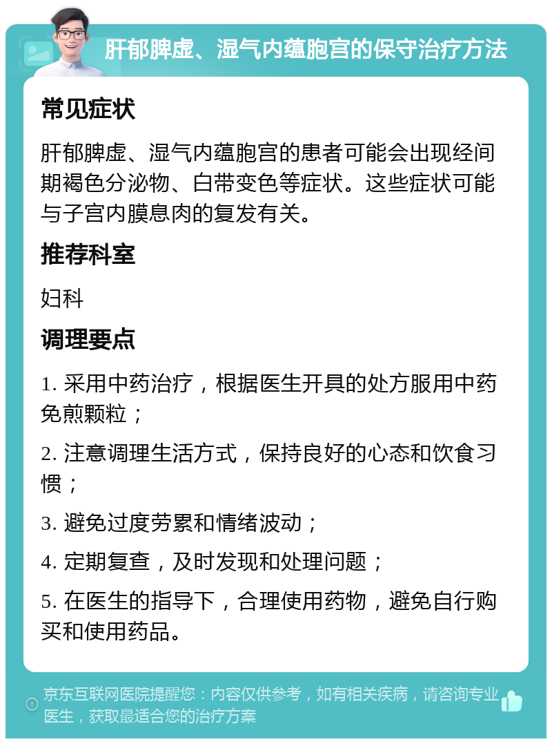 肝郁脾虚、湿气内蕴胞宫的保守治疗方法 常见症状 肝郁脾虚、湿气内蕴胞宫的患者可能会出现经间期褐色分泌物、白带变色等症状。这些症状可能与子宫内膜息肉的复发有关。 推荐科室 妇科 调理要点 1. 采用中药治疗，根据医生开具的处方服用中药免煎颗粒； 2. 注意调理生活方式，保持良好的心态和饮食习惯； 3. 避免过度劳累和情绪波动； 4. 定期复查，及时发现和处理问题； 5. 在医生的指导下，合理使用药物，避免自行购买和使用药品。