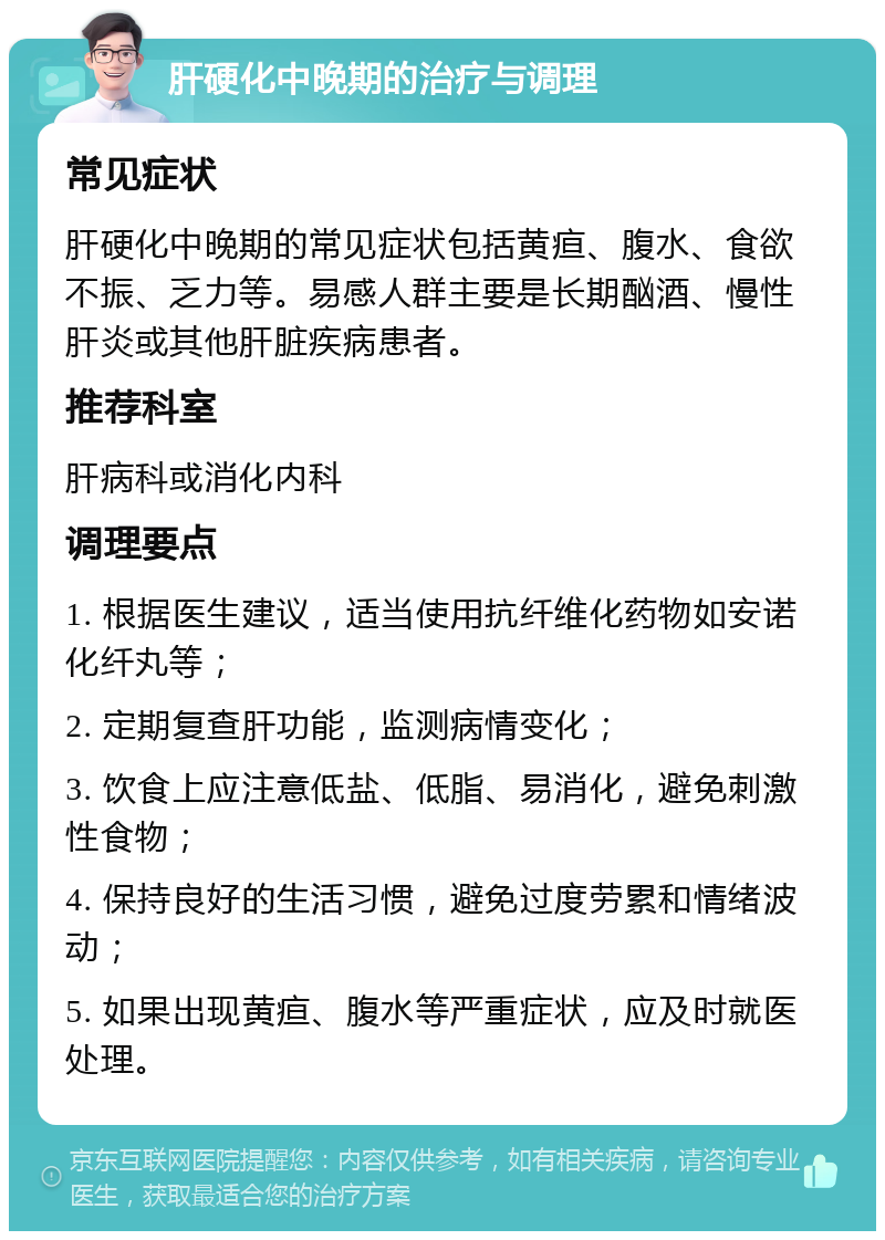 肝硬化中晚期的治疗与调理 常见症状 肝硬化中晚期的常见症状包括黄疸、腹水、食欲不振、乏力等。易感人群主要是长期酗酒、慢性肝炎或其他肝脏疾病患者。 推荐科室 肝病科或消化内科 调理要点 1. 根据医生建议，适当使用抗纤维化药物如安诺化纤丸等； 2. 定期复查肝功能，监测病情变化； 3. 饮食上应注意低盐、低脂、易消化，避免刺激性食物； 4. 保持良好的生活习惯，避免过度劳累和情绪波动； 5. 如果出现黄疸、腹水等严重症状，应及时就医处理。