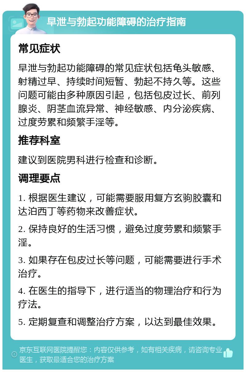 早泄与勃起功能障碍的治疗指南 常见症状 早泄与勃起功能障碍的常见症状包括龟头敏感、射精过早、持续时间短暂、勃起不持久等。这些问题可能由多种原因引起，包括包皮过长、前列腺炎、阴茎血流异常、神经敏感、内分泌疾病、过度劳累和频繁手淫等。 推荐科室 建议到医院男科进行检查和诊断。 调理要点 1. 根据医生建议，可能需要服用复方玄驹胶囊和达泊西丁等药物来改善症状。 2. 保持良好的生活习惯，避免过度劳累和频繁手淫。 3. 如果存在包皮过长等问题，可能需要进行手术治疗。 4. 在医生的指导下，进行适当的物理治疗和行为疗法。 5. 定期复查和调整治疗方案，以达到最佳效果。