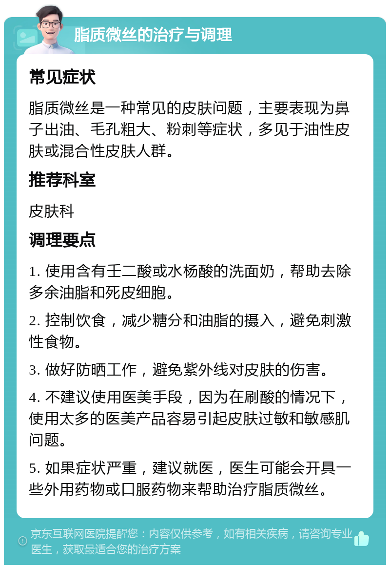 脂质微丝的治疗与调理 常见症状 脂质微丝是一种常见的皮肤问题，主要表现为鼻子出油、毛孔粗大、粉刺等症状，多见于油性皮肤或混合性皮肤人群。 推荐科室 皮肤科 调理要点 1. 使用含有壬二酸或水杨酸的洗面奶，帮助去除多余油脂和死皮细胞。 2. 控制饮食，减少糖分和油脂的摄入，避免刺激性食物。 3. 做好防晒工作，避免紫外线对皮肤的伤害。 4. 不建议使用医美手段，因为在刷酸的情况下，使用太多的医美产品容易引起皮肤过敏和敏感肌问题。 5. 如果症状严重，建议就医，医生可能会开具一些外用药物或口服药物来帮助治疗脂质微丝。