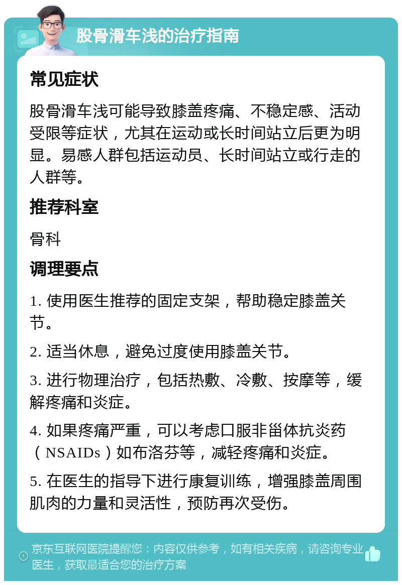 股骨滑车浅的治疗指南 常见症状 股骨滑车浅可能导致膝盖疼痛、不稳定感、活动受限等症状，尤其在运动或长时间站立后更为明显。易感人群包括运动员、长时间站立或行走的人群等。 推荐科室 骨科 调理要点 1. 使用医生推荐的固定支架，帮助稳定膝盖关节。 2. 适当休息，避免过度使用膝盖关节。 3. 进行物理治疗，包括热敷、冷敷、按摩等，缓解疼痛和炎症。 4. 如果疼痛严重，可以考虑口服非甾体抗炎药（NSAIDs）如布洛芬等，减轻疼痛和炎症。 5. 在医生的指导下进行康复训练，增强膝盖周围肌肉的力量和灵活性，预防再次受伤。