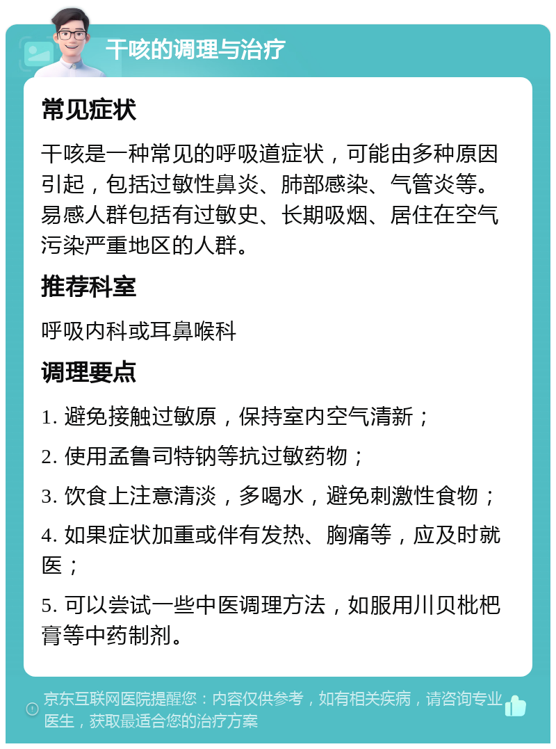 干咳的调理与治疗 常见症状 干咳是一种常见的呼吸道症状，可能由多种原因引起，包括过敏性鼻炎、肺部感染、气管炎等。易感人群包括有过敏史、长期吸烟、居住在空气污染严重地区的人群。 推荐科室 呼吸内科或耳鼻喉科 调理要点 1. 避免接触过敏原，保持室内空气清新； 2. 使用孟鲁司特钠等抗过敏药物； 3. 饮食上注意清淡，多喝水，避免刺激性食物； 4. 如果症状加重或伴有发热、胸痛等，应及时就医； 5. 可以尝试一些中医调理方法，如服用川贝枇杷膏等中药制剂。