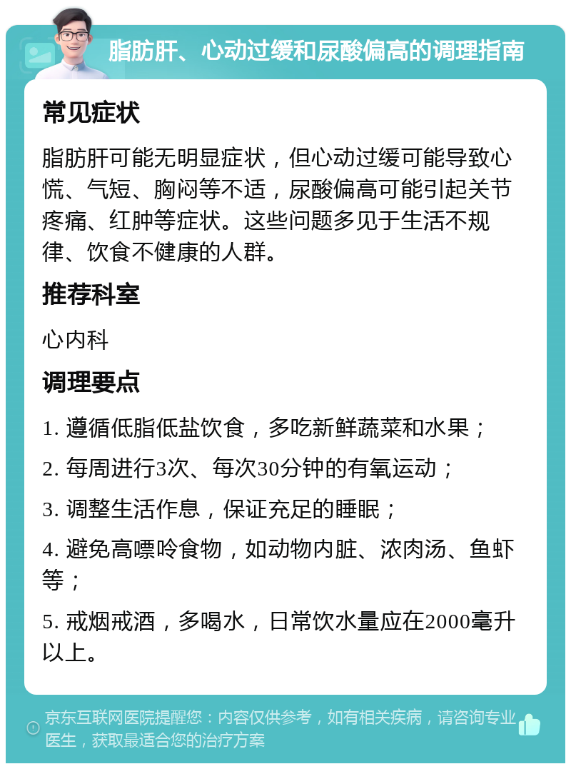 脂肪肝、心动过缓和尿酸偏高的调理指南 常见症状 脂肪肝可能无明显症状，但心动过缓可能导致心慌、气短、胸闷等不适，尿酸偏高可能引起关节疼痛、红肿等症状。这些问题多见于生活不规律、饮食不健康的人群。 推荐科室 心内科 调理要点 1. 遵循低脂低盐饮食，多吃新鲜蔬菜和水果； 2. 每周进行3次、每次30分钟的有氧运动； 3. 调整生活作息，保证充足的睡眠； 4. 避免高嘌呤食物，如动物内脏、浓肉汤、鱼虾等； 5. 戒烟戒酒，多喝水，日常饮水量应在2000毫升以上。