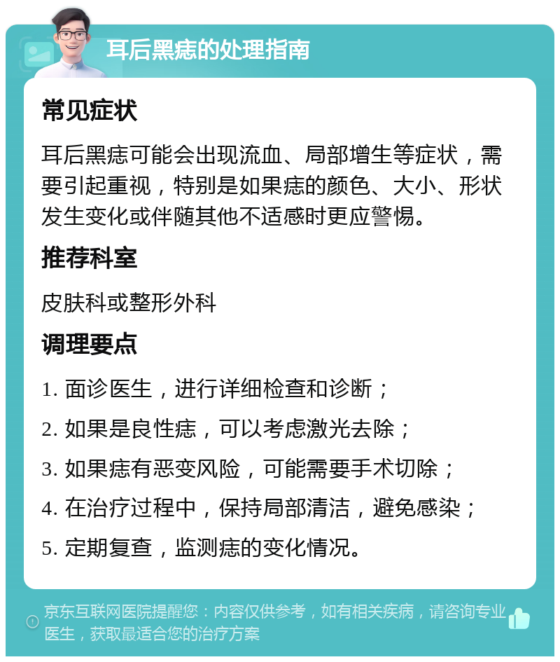 耳后黑痣的处理指南 常见症状 耳后黑痣可能会出现流血、局部增生等症状，需要引起重视，特别是如果痣的颜色、大小、形状发生变化或伴随其他不适感时更应警惕。 推荐科室 皮肤科或整形外科 调理要点 1. 面诊医生，进行详细检查和诊断； 2. 如果是良性痣，可以考虑激光去除； 3. 如果痣有恶变风险，可能需要手术切除； 4. 在治疗过程中，保持局部清洁，避免感染； 5. 定期复查，监测痣的变化情况。