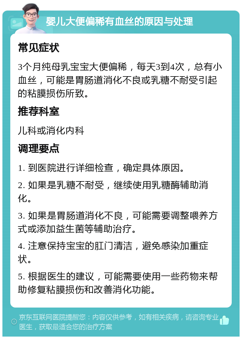 婴儿大便偏稀有血丝的原因与处理 常见症状 3个月纯母乳宝宝大便偏稀，每天3到4次，总有小血丝，可能是胃肠道消化不良或乳糖不耐受引起的粘膜损伤所致。 推荐科室 儿科或消化内科 调理要点 1. 到医院进行详细检查，确定具体原因。 2. 如果是乳糖不耐受，继续使用乳糖酶辅助消化。 3. 如果是胃肠道消化不良，可能需要调整喂养方式或添加益生菌等辅助治疗。 4. 注意保持宝宝的肛门清洁，避免感染加重症状。 5. 根据医生的建议，可能需要使用一些药物来帮助修复粘膜损伤和改善消化功能。