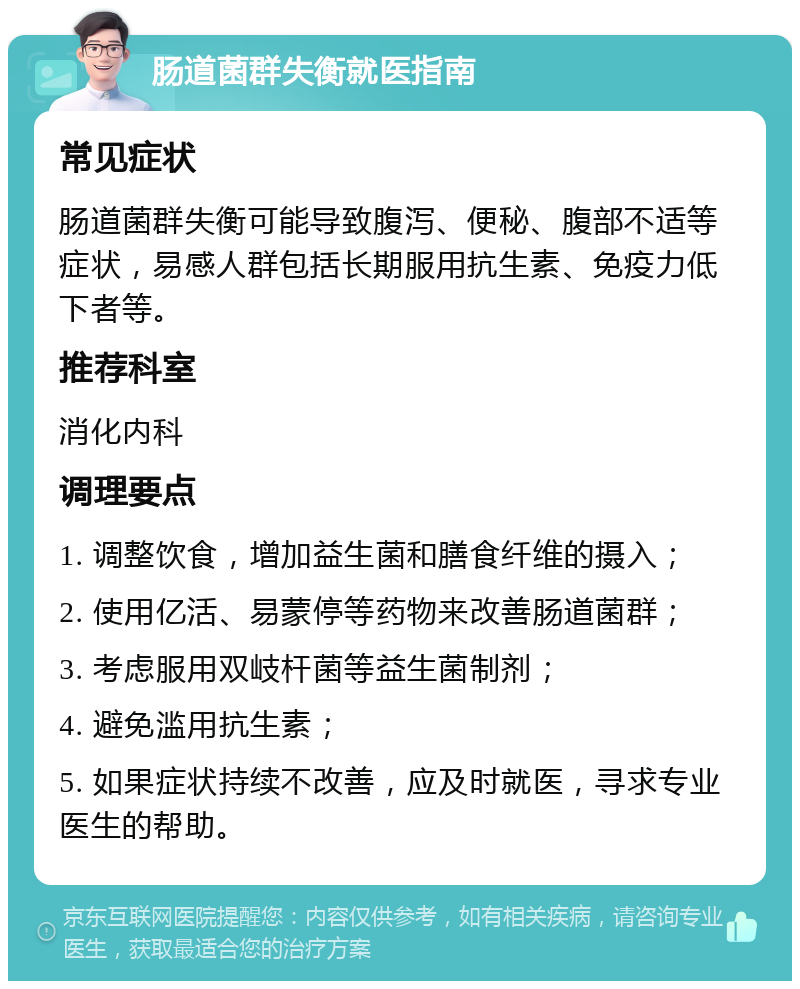 肠道菌群失衡就医指南 常见症状 肠道菌群失衡可能导致腹泻、便秘、腹部不适等症状，易感人群包括长期服用抗生素、免疫力低下者等。 推荐科室 消化内科 调理要点 1. 调整饮食，增加益生菌和膳食纤维的摄入； 2. 使用亿活、易蒙停等药物来改善肠道菌群； 3. 考虑服用双岐杆菌等益生菌制剂； 4. 避免滥用抗生素； 5. 如果症状持续不改善，应及时就医，寻求专业医生的帮助。