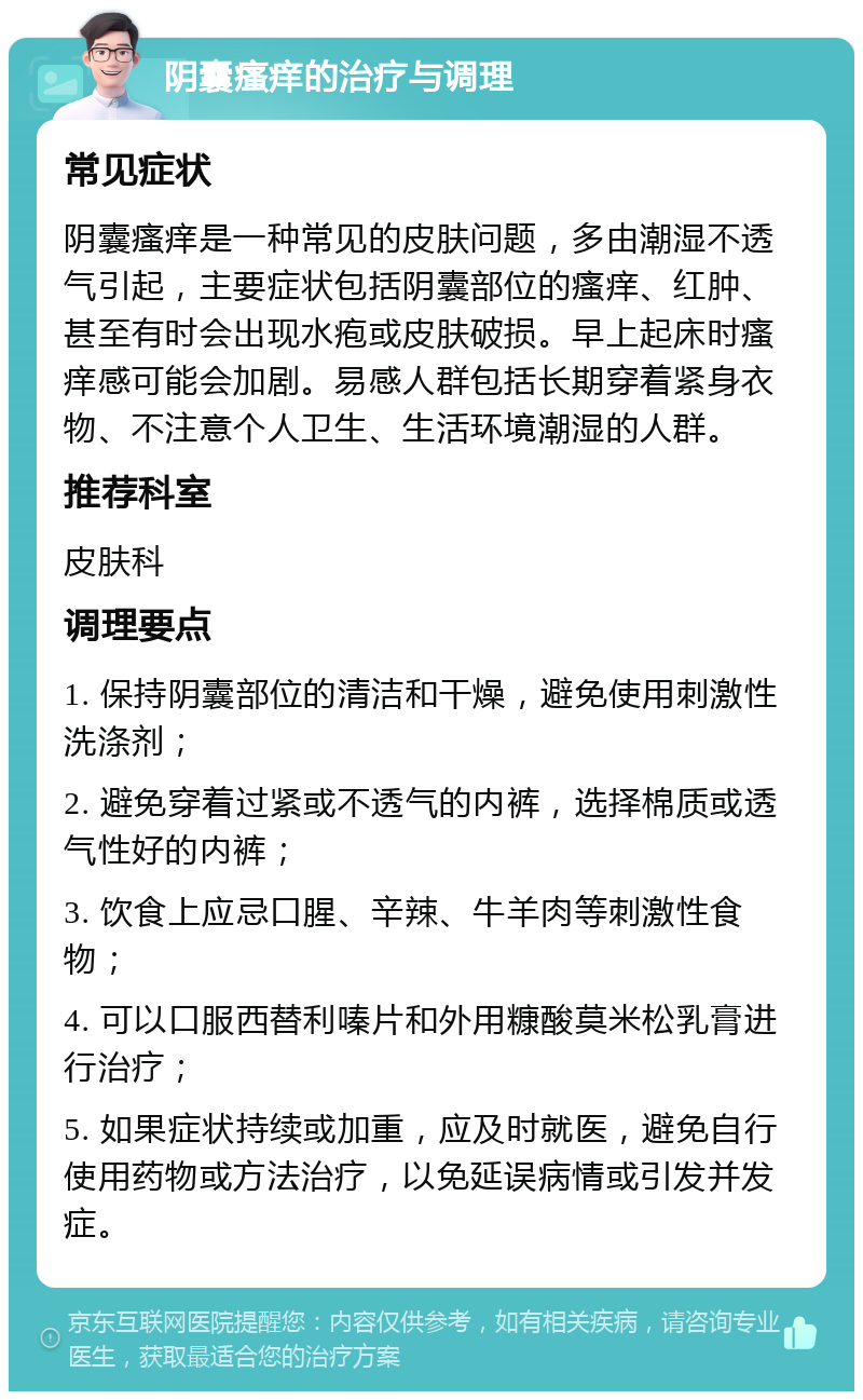 阴囊瘙痒的治疗与调理 常见症状 阴囊瘙痒是一种常见的皮肤问题，多由潮湿不透气引起，主要症状包括阴囊部位的瘙痒、红肿、甚至有时会出现水疱或皮肤破损。早上起床时瘙痒感可能会加剧。易感人群包括长期穿着紧身衣物、不注意个人卫生、生活环境潮湿的人群。 推荐科室 皮肤科 调理要点 1. 保持阴囊部位的清洁和干燥，避免使用刺激性洗涤剂； 2. 避免穿着过紧或不透气的内裤，选择棉质或透气性好的内裤； 3. 饮食上应忌口腥、辛辣、牛羊肉等刺激性食物； 4. 可以口服西替利嗪片和外用糠酸莫米松乳膏进行治疗； 5. 如果症状持续或加重，应及时就医，避免自行使用药物或方法治疗，以免延误病情或引发并发症。