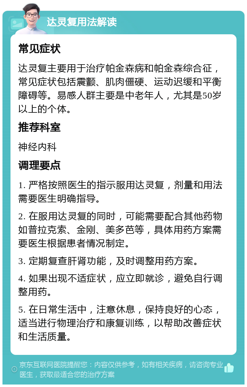 达灵复用法解读 常见症状 达灵复主要用于治疗帕金森病和帕金森综合征，常见症状包括震颤、肌肉僵硬、运动迟缓和平衡障碍等。易感人群主要是中老年人，尤其是50岁以上的个体。 推荐科室 神经内科 调理要点 1. 严格按照医生的指示服用达灵复，剂量和用法需要医生明确指导。 2. 在服用达灵复的同时，可能需要配合其他药物如普拉克索、金刚、美多芭等，具体用药方案需要医生根据患者情况制定。 3. 定期复查肝肾功能，及时调整用药方案。 4. 如果出现不适症状，应立即就诊，避免自行调整用药。 5. 在日常生活中，注意休息，保持良好的心态，适当进行物理治疗和康复训练，以帮助改善症状和生活质量。