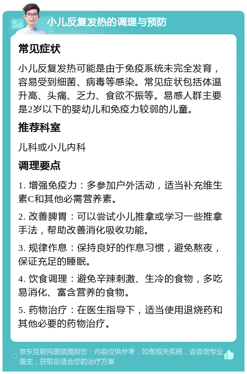 小儿反复发热的调理与预防 常见症状 小儿反复发热可能是由于免疫系统未完全发育，容易受到细菌、病毒等感染。常见症状包括体温升高、头痛、乏力、食欲不振等。易感人群主要是2岁以下的婴幼儿和免疫力较弱的儿童。 推荐科室 儿科或小儿内科 调理要点 1. 增强免疫力：多参加户外活动，适当补充维生素C和其他必需营养素。 2. 改善脾胃：可以尝试小儿推拿或学习一些推拿手法，帮助改善消化吸收功能。 3. 规律作息：保持良好的作息习惯，避免熬夜，保证充足的睡眠。 4. 饮食调理：避免辛辣刺激、生冷的食物，多吃易消化、富含营养的食物。 5. 药物治疗：在医生指导下，适当使用退烧药和其他必要的药物治疗。