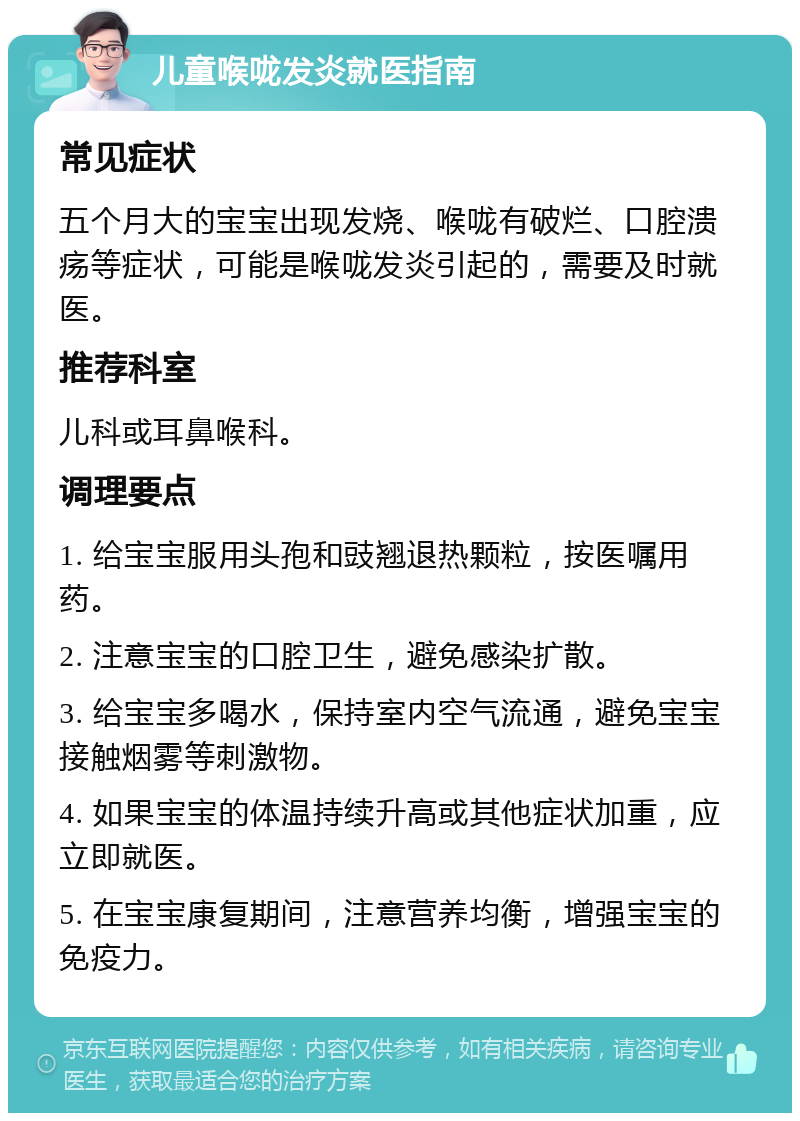 儿童喉咙发炎就医指南 常见症状 五个月大的宝宝出现发烧、喉咙有破烂、口腔溃疡等症状，可能是喉咙发炎引起的，需要及时就医。 推荐科室 儿科或耳鼻喉科。 调理要点 1. 给宝宝服用头孢和豉翘退热颗粒，按医嘱用药。 2. 注意宝宝的口腔卫生，避免感染扩散。 3. 给宝宝多喝水，保持室内空气流通，避免宝宝接触烟雾等刺激物。 4. 如果宝宝的体温持续升高或其他症状加重，应立即就医。 5. 在宝宝康复期间，注意营养均衡，增强宝宝的免疫力。