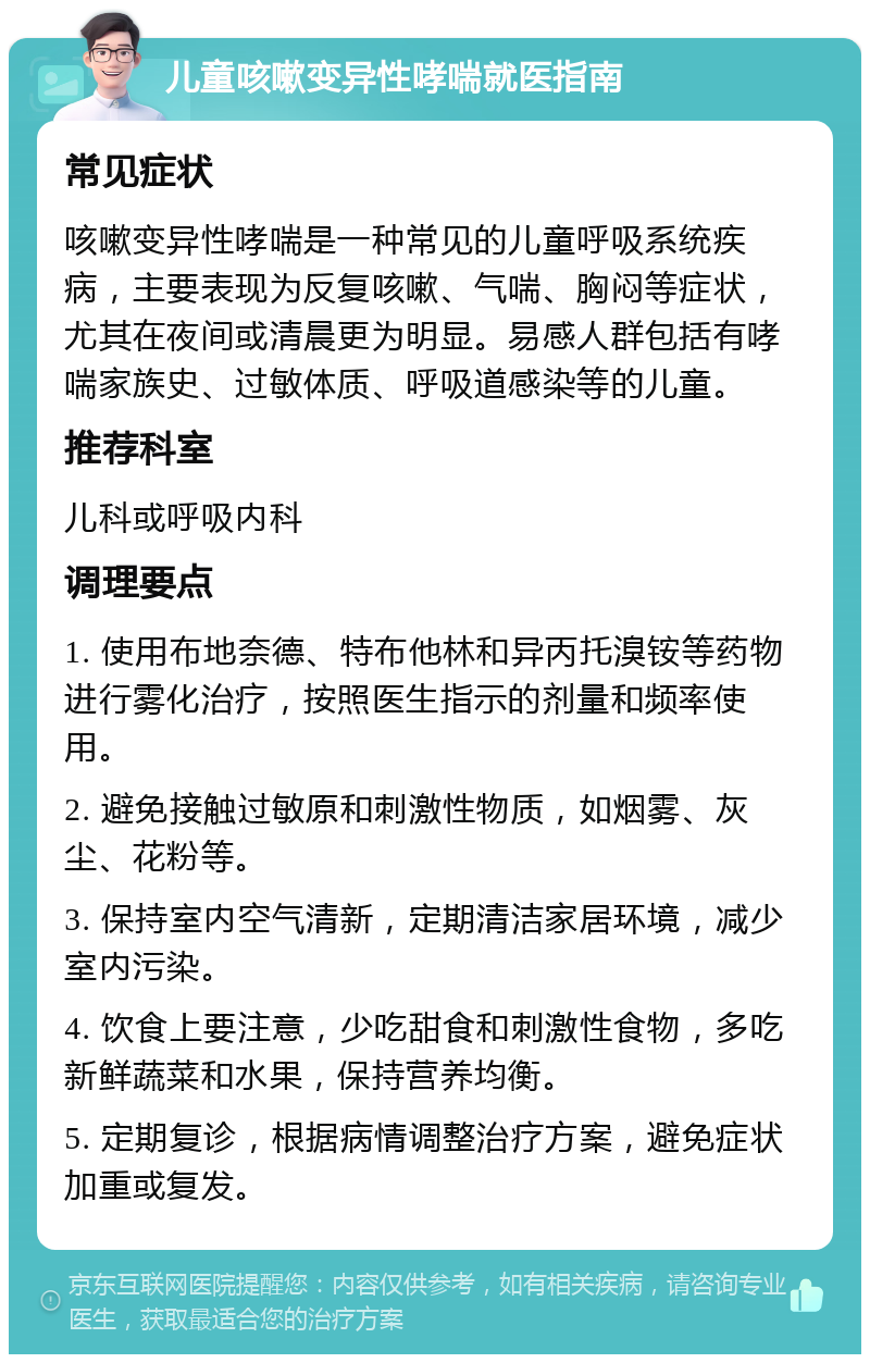 儿童咳嗽变异性哮喘就医指南 常见症状 咳嗽变异性哮喘是一种常见的儿童呼吸系统疾病，主要表现为反复咳嗽、气喘、胸闷等症状，尤其在夜间或清晨更为明显。易感人群包括有哮喘家族史、过敏体质、呼吸道感染等的儿童。 推荐科室 儿科或呼吸内科 调理要点 1. 使用布地奈德、特布他林和异丙托溴铵等药物进行雾化治疗，按照医生指示的剂量和频率使用。 2. 避免接触过敏原和刺激性物质，如烟雾、灰尘、花粉等。 3. 保持室内空气清新，定期清洁家居环境，减少室内污染。 4. 饮食上要注意，少吃甜食和刺激性食物，多吃新鲜蔬菜和水果，保持营养均衡。 5. 定期复诊，根据病情调整治疗方案，避免症状加重或复发。