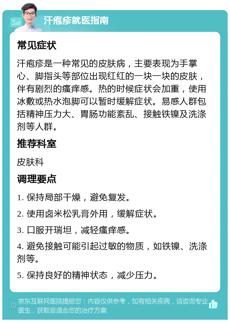 汗疱疹就医指南 常见症状 汗疱疹是一种常见的皮肤病，主要表现为手掌心、脚指头等部位出现红红的一块一块的皮肤，伴有剧烈的瘙痒感。热的时候症状会加重，使用冰敷或热水泡脚可以暂时缓解症状。易感人群包括精神压力大、胃肠功能紊乱、接触铁镍及洗涤剂等人群。 推荐科室 皮肤科 调理要点 1. 保持局部干燥，避免复发。 2. 使用卤米松乳膏外用，缓解症状。 3. 口服开瑞坦，减轻瘙痒感。 4. 避免接触可能引起过敏的物质，如铁镍、洗涤剂等。 5. 保持良好的精神状态，减少压力。