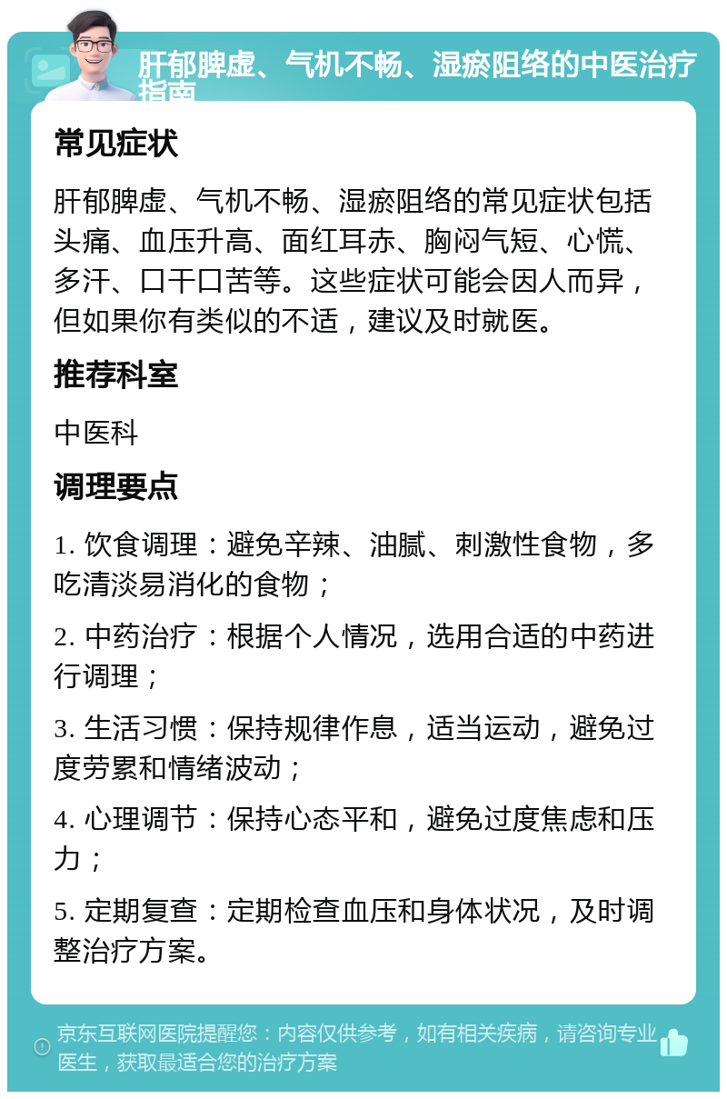 肝郁脾虚、气机不畅、湿瘀阻络的中医治疗指南 常见症状 肝郁脾虚、气机不畅、湿瘀阻络的常见症状包括头痛、血压升高、面红耳赤、胸闷气短、心慌、多汗、口干口苦等。这些症状可能会因人而异，但如果你有类似的不适，建议及时就医。 推荐科室 中医科 调理要点 1. 饮食调理：避免辛辣、油腻、刺激性食物，多吃清淡易消化的食物； 2. 中药治疗：根据个人情况，选用合适的中药进行调理； 3. 生活习惯：保持规律作息，适当运动，避免过度劳累和情绪波动； 4. 心理调节：保持心态平和，避免过度焦虑和压力； 5. 定期复查：定期检查血压和身体状况，及时调整治疗方案。