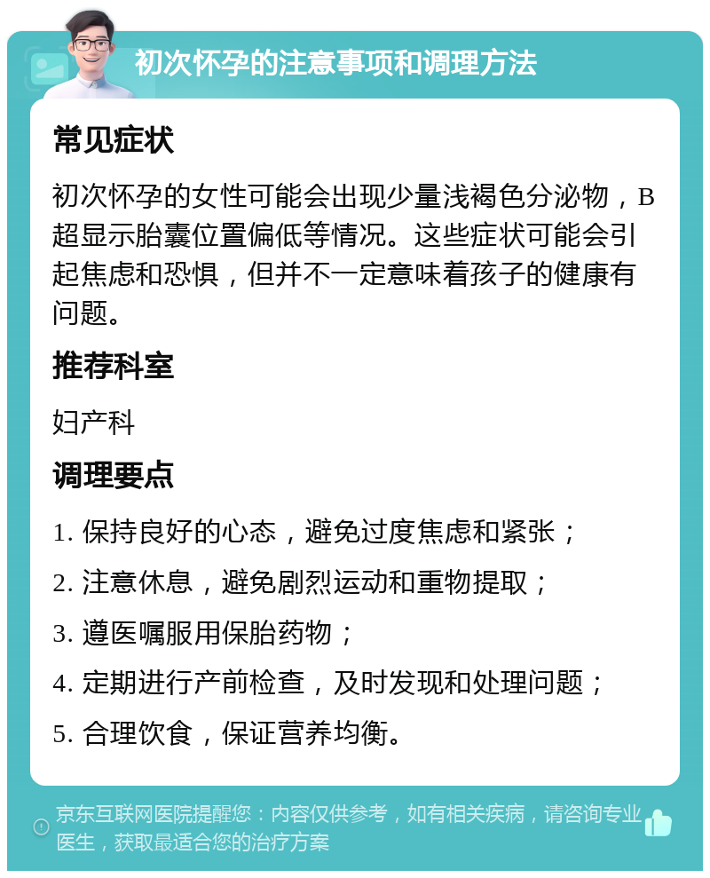 初次怀孕的注意事项和调理方法 常见症状 初次怀孕的女性可能会出现少量浅褐色分泌物，B超显示胎囊位置偏低等情况。这些症状可能会引起焦虑和恐惧，但并不一定意味着孩子的健康有问题。 推荐科室 妇产科 调理要点 1. 保持良好的心态，避免过度焦虑和紧张； 2. 注意休息，避免剧烈运动和重物提取； 3. 遵医嘱服用保胎药物； 4. 定期进行产前检查，及时发现和处理问题； 5. 合理饮食，保证营养均衡。