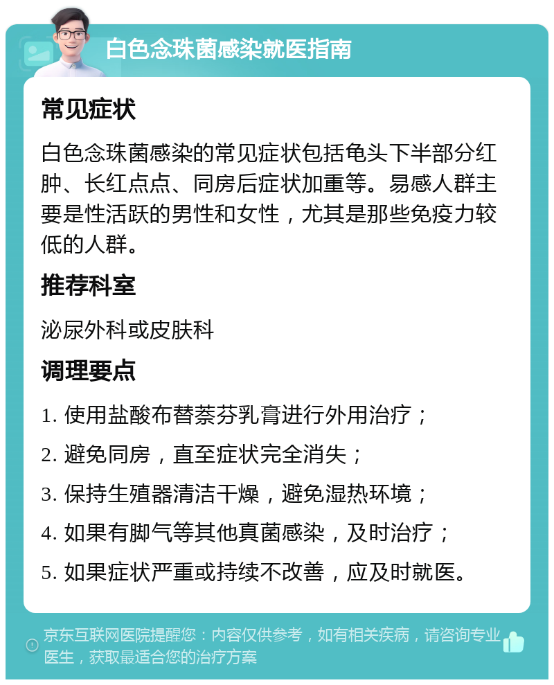 白色念珠菌感染就医指南 常见症状 白色念珠菌感染的常见症状包括龟头下半部分红肿、长红点点、同房后症状加重等。易感人群主要是性活跃的男性和女性，尤其是那些免疫力较低的人群。 推荐科室 泌尿外科或皮肤科 调理要点 1. 使用盐酸布替萘芬乳膏进行外用治疗； 2. 避免同房，直至症状完全消失； 3. 保持生殖器清洁干燥，避免湿热环境； 4. 如果有脚气等其他真菌感染，及时治疗； 5. 如果症状严重或持续不改善，应及时就医。