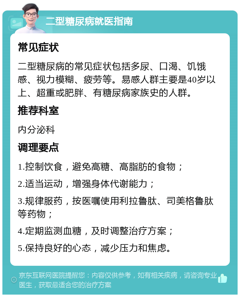 二型糖尿病就医指南 常见症状 二型糖尿病的常见症状包括多尿、口渴、饥饿感、视力模糊、疲劳等。易感人群主要是40岁以上、超重或肥胖、有糖尿病家族史的人群。 推荐科室 内分泌科 调理要点 1.控制饮食，避免高糖、高脂肪的食物； 2.适当运动，增强身体代谢能力； 3.规律服药，按医嘱使用利拉鲁肽、司美格鲁肽等药物； 4.定期监测血糖，及时调整治疗方案； 5.保持良好的心态，减少压力和焦虑。