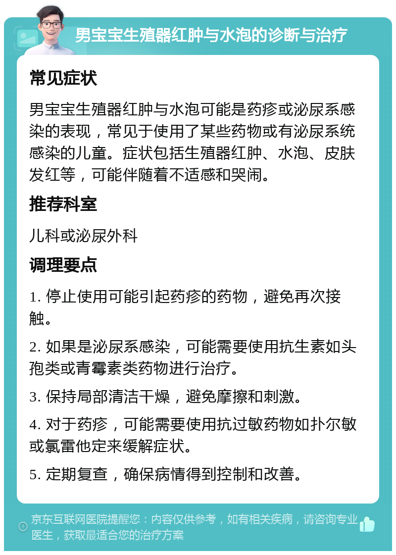 男宝宝生殖器红肿与水泡的诊断与治疗 常见症状 男宝宝生殖器红肿与水泡可能是药疹或泌尿系感染的表现，常见于使用了某些药物或有泌尿系统感染的儿童。症状包括生殖器红肿、水泡、皮肤发红等，可能伴随着不适感和哭闹。 推荐科室 儿科或泌尿外科 调理要点 1. 停止使用可能引起药疹的药物，避免再次接触。 2. 如果是泌尿系感染，可能需要使用抗生素如头孢类或青霉素类药物进行治疗。 3. 保持局部清洁干燥，避免摩擦和刺激。 4. 对于药疹，可能需要使用抗过敏药物如扑尔敏或氯雷他定来缓解症状。 5. 定期复查，确保病情得到控制和改善。