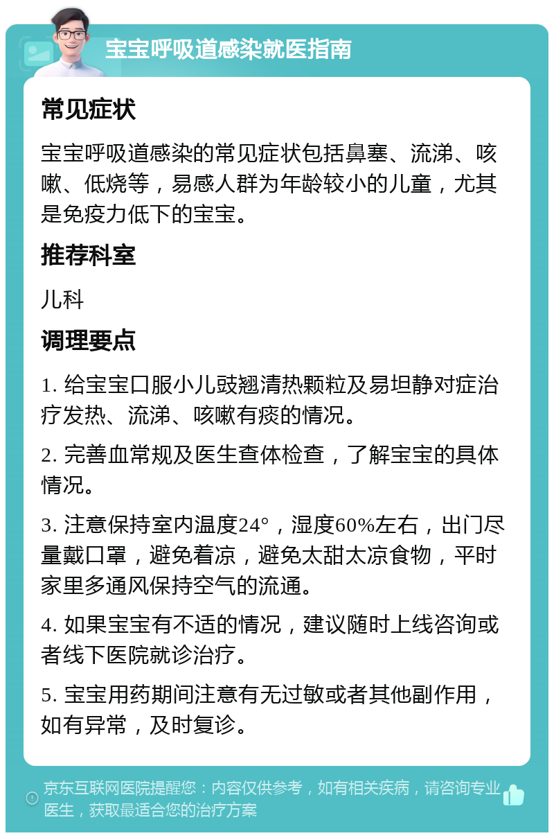 宝宝呼吸道感染就医指南 常见症状 宝宝呼吸道感染的常见症状包括鼻塞、流涕、咳嗽、低烧等，易感人群为年龄较小的儿童，尤其是免疫力低下的宝宝。 推荐科室 儿科 调理要点 1. 给宝宝口服小儿豉翘清热颗粒及易坦静对症治疗发热、流涕、咳嗽有痰的情况。 2. 完善血常规及医生查体检查，了解宝宝的具体情况。 3. 注意保持室内温度24°，湿度60%左右，出门尽量戴口罩，避免着凉，避免太甜太凉食物，平时家里多通风保持空气的流通。 4. 如果宝宝有不适的情况，建议随时上线咨询或者线下医院就诊治疗。 5. 宝宝用药期间注意有无过敏或者其他副作用，如有异常，及时复诊。