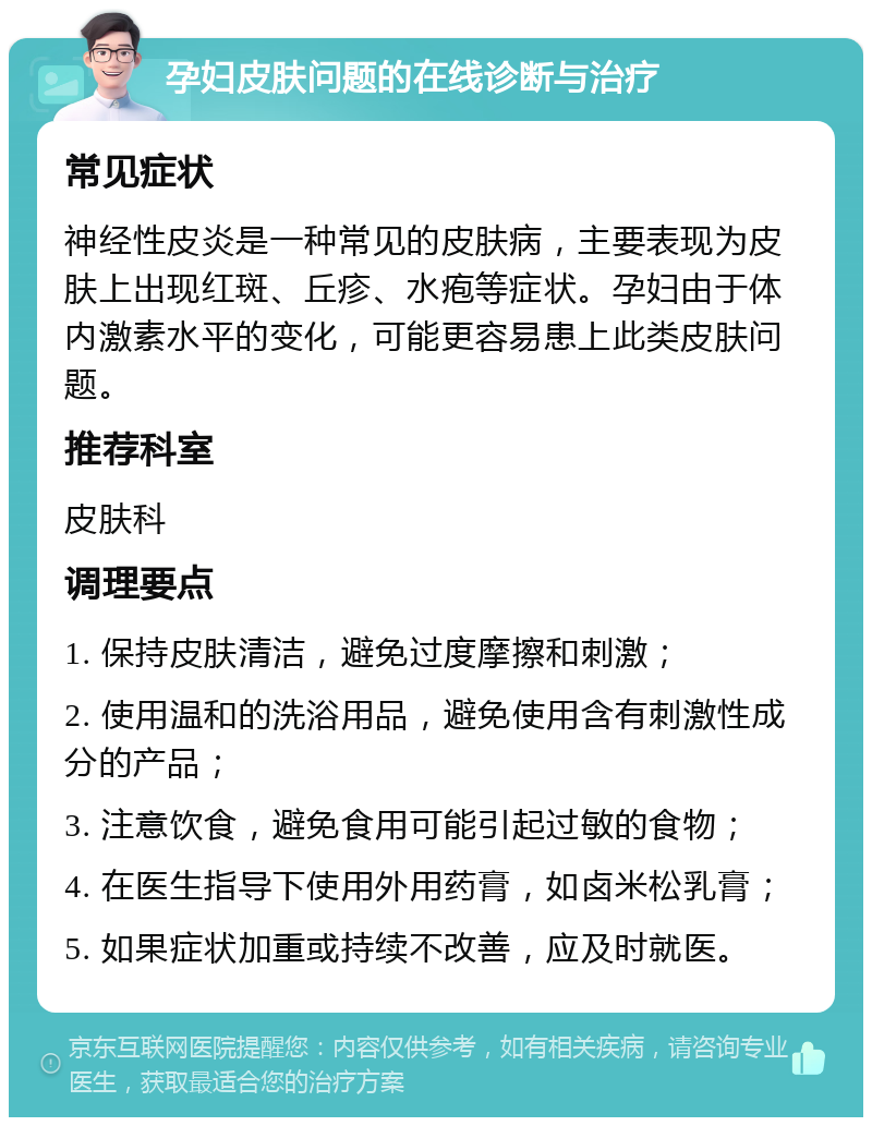 孕妇皮肤问题的在线诊断与治疗 常见症状 神经性皮炎是一种常见的皮肤病，主要表现为皮肤上出现红斑、丘疹、水疱等症状。孕妇由于体内激素水平的变化，可能更容易患上此类皮肤问题。 推荐科室 皮肤科 调理要点 1. 保持皮肤清洁，避免过度摩擦和刺激； 2. 使用温和的洗浴用品，避免使用含有刺激性成分的产品； 3. 注意饮食，避免食用可能引起过敏的食物； 4. 在医生指导下使用外用药膏，如卤米松乳膏； 5. 如果症状加重或持续不改善，应及时就医。