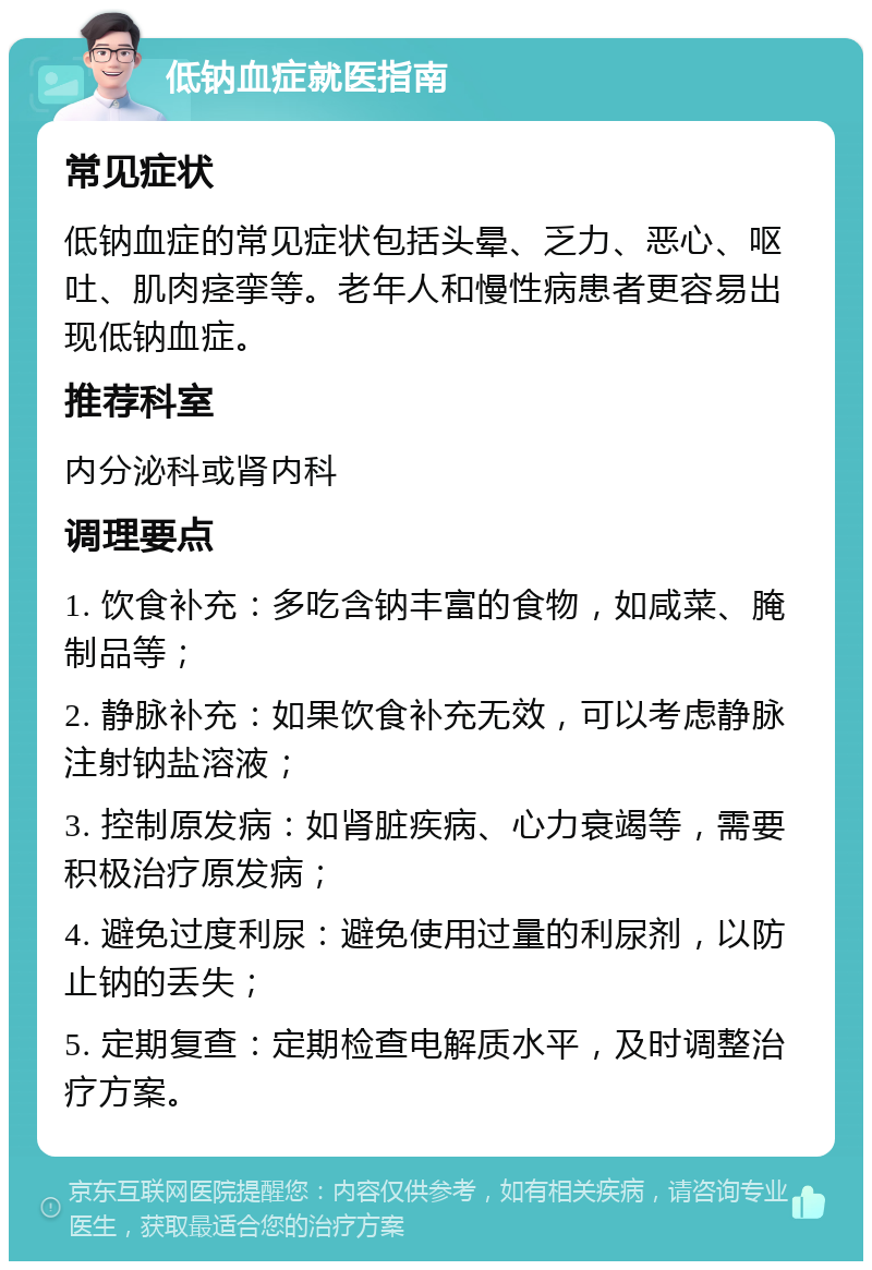 低钠血症就医指南 常见症状 低钠血症的常见症状包括头晕、乏力、恶心、呕吐、肌肉痉挛等。老年人和慢性病患者更容易出现低钠血症。 推荐科室 内分泌科或肾内科 调理要点 1. 饮食补充：多吃含钠丰富的食物，如咸菜、腌制品等； 2. 静脉补充：如果饮食补充无效，可以考虑静脉注射钠盐溶液； 3. 控制原发病：如肾脏疾病、心力衰竭等，需要积极治疗原发病； 4. 避免过度利尿：避免使用过量的利尿剂，以防止钠的丢失； 5. 定期复查：定期检查电解质水平，及时调整治疗方案。