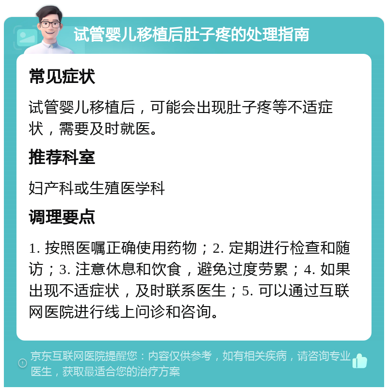 试管婴儿移植后肚子疼的处理指南 常见症状 试管婴儿移植后，可能会出现肚子疼等不适症状，需要及时就医。 推荐科室 妇产科或生殖医学科 调理要点 1. 按照医嘱正确使用药物；2. 定期进行检查和随访；3. 注意休息和饮食，避免过度劳累；4. 如果出现不适症状，及时联系医生；5. 可以通过互联网医院进行线上问诊和咨询。