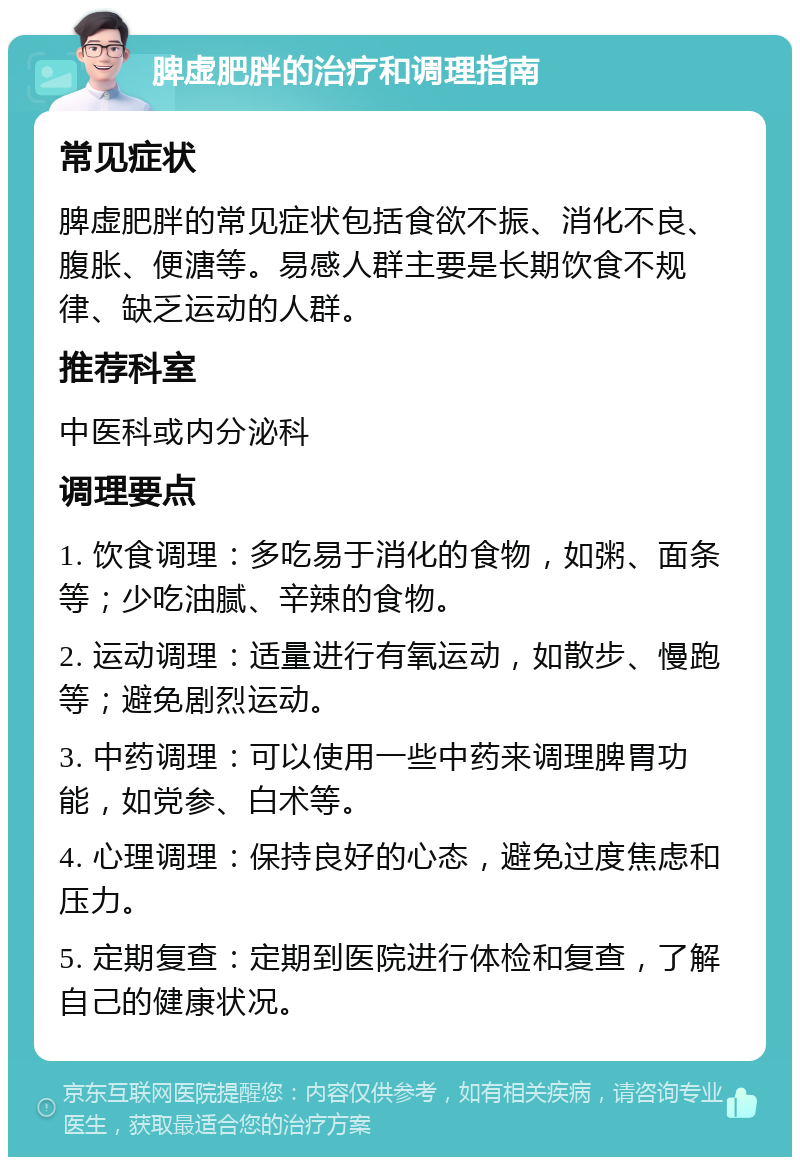 脾虚肥胖的治疗和调理指南 常见症状 脾虚肥胖的常见症状包括食欲不振、消化不良、腹胀、便溏等。易感人群主要是长期饮食不规律、缺乏运动的人群。 推荐科室 中医科或内分泌科 调理要点 1. 饮食调理：多吃易于消化的食物，如粥、面条等；少吃油腻、辛辣的食物。 2. 运动调理：适量进行有氧运动，如散步、慢跑等；避免剧烈运动。 3. 中药调理：可以使用一些中药来调理脾胃功能，如党参、白术等。 4. 心理调理：保持良好的心态，避免过度焦虑和压力。 5. 定期复查：定期到医院进行体检和复查，了解自己的健康状况。