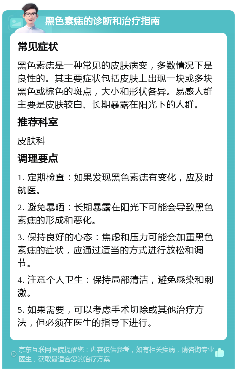 黑色素痣的诊断和治疗指南 常见症状 黑色素痣是一种常见的皮肤病变，多数情况下是良性的。其主要症状包括皮肤上出现一块或多块黑色或棕色的斑点，大小和形状各异。易感人群主要是皮肤较白、长期暴露在阳光下的人群。 推荐科室 皮肤科 调理要点 1. 定期检查：如果发现黑色素痣有变化，应及时就医。 2. 避免暴晒：长期暴露在阳光下可能会导致黑色素痣的形成和恶化。 3. 保持良好的心态：焦虑和压力可能会加重黑色素痣的症状，应通过适当的方式进行放松和调节。 4. 注意个人卫生：保持局部清洁，避免感染和刺激。 5. 如果需要，可以考虑手术切除或其他治疗方法，但必须在医生的指导下进行。