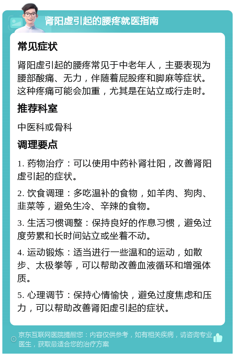 肾阳虚引起的腰疼就医指南 常见症状 肾阳虚引起的腰疼常见于中老年人，主要表现为腰部酸痛、无力，伴随着屁股疼和脚麻等症状。这种疼痛可能会加重，尤其是在站立或行走时。 推荐科室 中医科或骨科 调理要点 1. 药物治疗：可以使用中药补肾壮阳，改善肾阳虚引起的症状。 2. 饮食调理：多吃温补的食物，如羊肉、狗肉、韭菜等，避免生冷、辛辣的食物。 3. 生活习惯调整：保持良好的作息习惯，避免过度劳累和长时间站立或坐着不动。 4. 运动锻炼：适当进行一些温和的运动，如散步、太极拳等，可以帮助改善血液循环和增强体质。 5. 心理调节：保持心情愉快，避免过度焦虑和压力，可以帮助改善肾阳虚引起的症状。