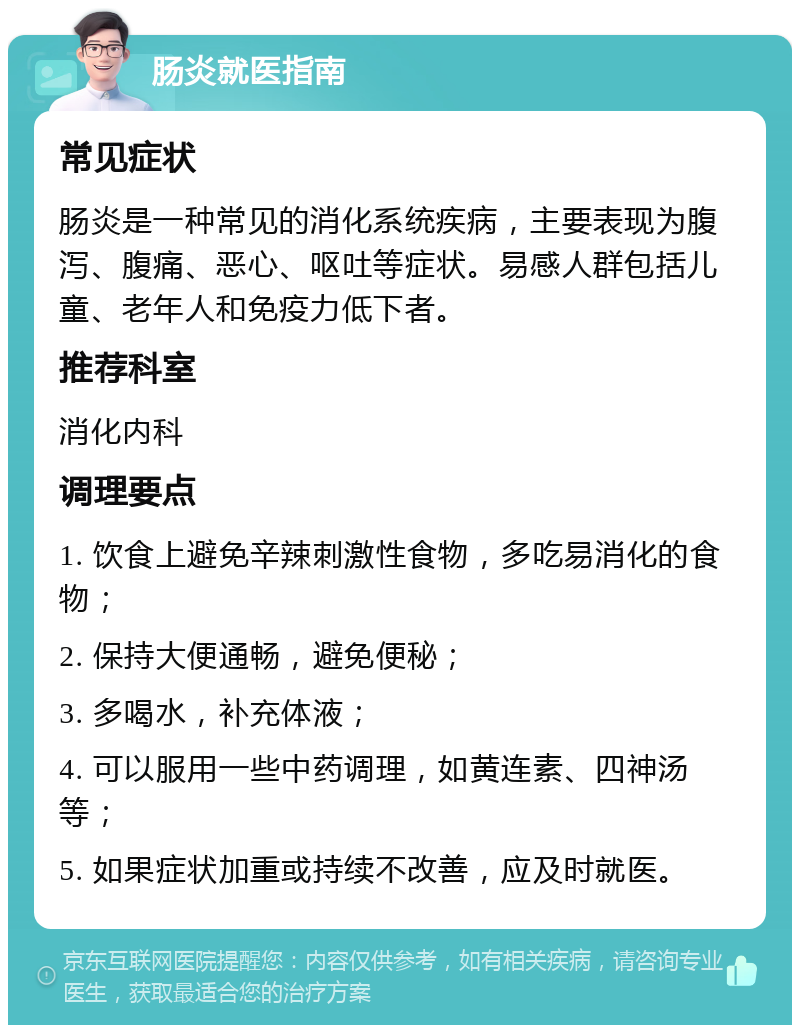 肠炎就医指南 常见症状 肠炎是一种常见的消化系统疾病，主要表现为腹泻、腹痛、恶心、呕吐等症状。易感人群包括儿童、老年人和免疫力低下者。 推荐科室 消化内科 调理要点 1. 饮食上避免辛辣刺激性食物，多吃易消化的食物； 2. 保持大便通畅，避免便秘； 3. 多喝水，补充体液； 4. 可以服用一些中药调理，如黄连素、四神汤等； 5. 如果症状加重或持续不改善，应及时就医。