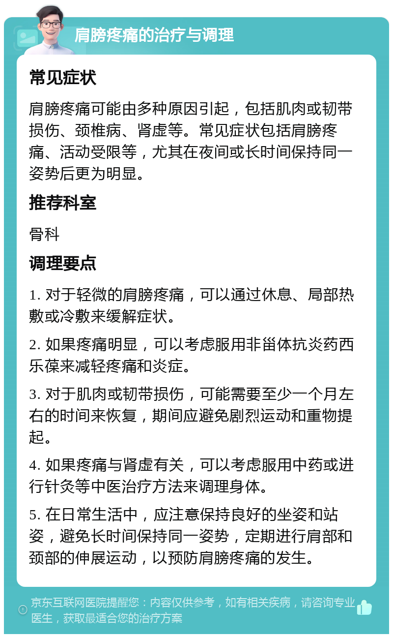 肩膀疼痛的治疗与调理 常见症状 肩膀疼痛可能由多种原因引起，包括肌肉或韧带损伤、颈椎病、肾虚等。常见症状包括肩膀疼痛、活动受限等，尤其在夜间或长时间保持同一姿势后更为明显。 推荐科室 骨科 调理要点 1. 对于轻微的肩膀疼痛，可以通过休息、局部热敷或冷敷来缓解症状。 2. 如果疼痛明显，可以考虑服用非甾体抗炎药西乐葆来减轻疼痛和炎症。 3. 对于肌肉或韧带损伤，可能需要至少一个月左右的时间来恢复，期间应避免剧烈运动和重物提起。 4. 如果疼痛与肾虚有关，可以考虑服用中药或进行针灸等中医治疗方法来调理身体。 5. 在日常生活中，应注意保持良好的坐姿和站姿，避免长时间保持同一姿势，定期进行肩部和颈部的伸展运动，以预防肩膀疼痛的发生。