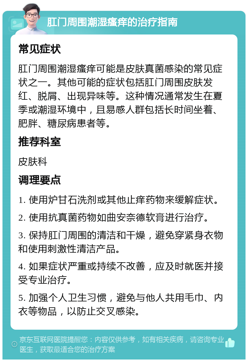 肛门周围潮湿瘙痒的治疗指南 常见症状 肛门周围潮湿瘙痒可能是皮肤真菌感染的常见症状之一。其他可能的症状包括肛门周围皮肤发红、脱屑、出现异味等。这种情况通常发生在夏季或潮湿环境中，且易感人群包括长时间坐着、肥胖、糖尿病患者等。 推荐科室 皮肤科 调理要点 1. 使用炉甘石洗剂或其他止痒药物来缓解症状。 2. 使用抗真菌药物如曲安奈德软膏进行治疗。 3. 保持肛门周围的清洁和干燥，避免穿紧身衣物和使用刺激性清洁产品。 4. 如果症状严重或持续不改善，应及时就医并接受专业治疗。 5. 加强个人卫生习惯，避免与他人共用毛巾、内衣等物品，以防止交叉感染。