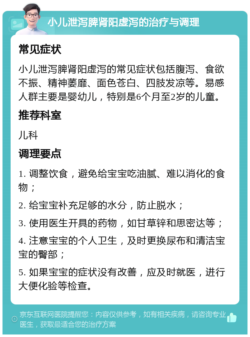 小儿泄泻脾肾阳虚泻的治疗与调理 常见症状 小儿泄泻脾肾阳虚泻的常见症状包括腹泻、食欲不振、精神萎靡、面色苍白、四肢发凉等。易感人群主要是婴幼儿，特别是6个月至2岁的儿童。 推荐科室 儿科 调理要点 1. 调整饮食，避免给宝宝吃油腻、难以消化的食物； 2. 给宝宝补充足够的水分，防止脱水； 3. 使用医生开具的药物，如甘草锌和思密达等； 4. 注意宝宝的个人卫生，及时更换尿布和清洁宝宝的臀部； 5. 如果宝宝的症状没有改善，应及时就医，进行大便化验等检查。