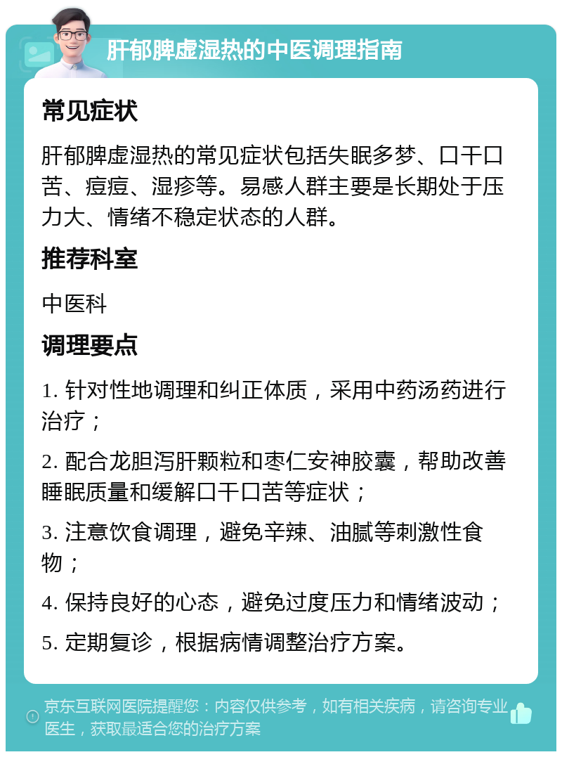 肝郁脾虚湿热的中医调理指南 常见症状 肝郁脾虚湿热的常见症状包括失眠多梦、口干口苦、痘痘、湿疹等。易感人群主要是长期处于压力大、情绪不稳定状态的人群。 推荐科室 中医科 调理要点 1. 针对性地调理和纠正体质，采用中药汤药进行治疗； 2. 配合龙胆泻肝颗粒和枣仁安神胶囊，帮助改善睡眠质量和缓解口干口苦等症状； 3. 注意饮食调理，避免辛辣、油腻等刺激性食物； 4. 保持良好的心态，避免过度压力和情绪波动； 5. 定期复诊，根据病情调整治疗方案。