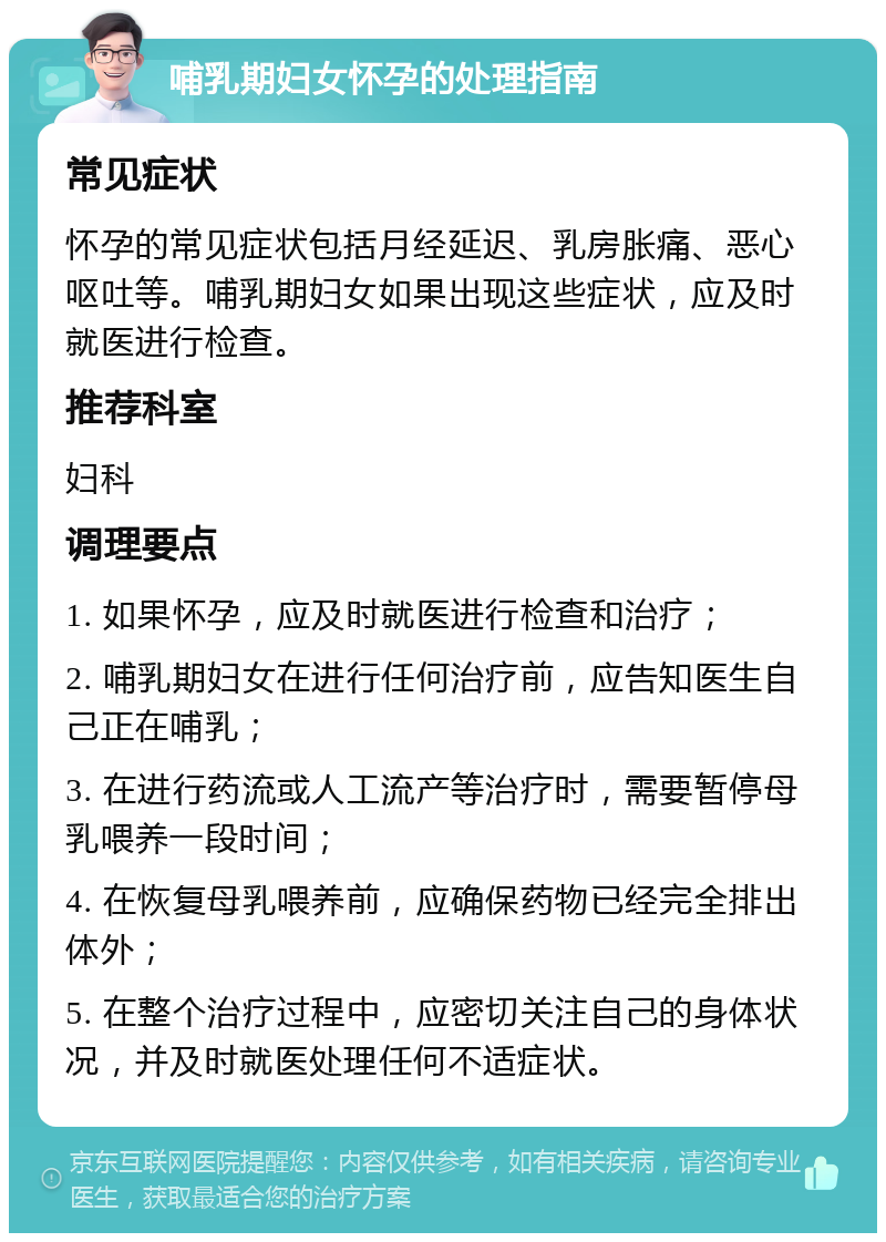 哺乳期妇女怀孕的处理指南 常见症状 怀孕的常见症状包括月经延迟、乳房胀痛、恶心呕吐等。哺乳期妇女如果出现这些症状，应及时就医进行检查。 推荐科室 妇科 调理要点 1. 如果怀孕，应及时就医进行检查和治疗； 2. 哺乳期妇女在进行任何治疗前，应告知医生自己正在哺乳； 3. 在进行药流或人工流产等治疗时，需要暂停母乳喂养一段时间； 4. 在恢复母乳喂养前，应确保药物已经完全排出体外； 5. 在整个治疗过程中，应密切关注自己的身体状况，并及时就医处理任何不适症状。