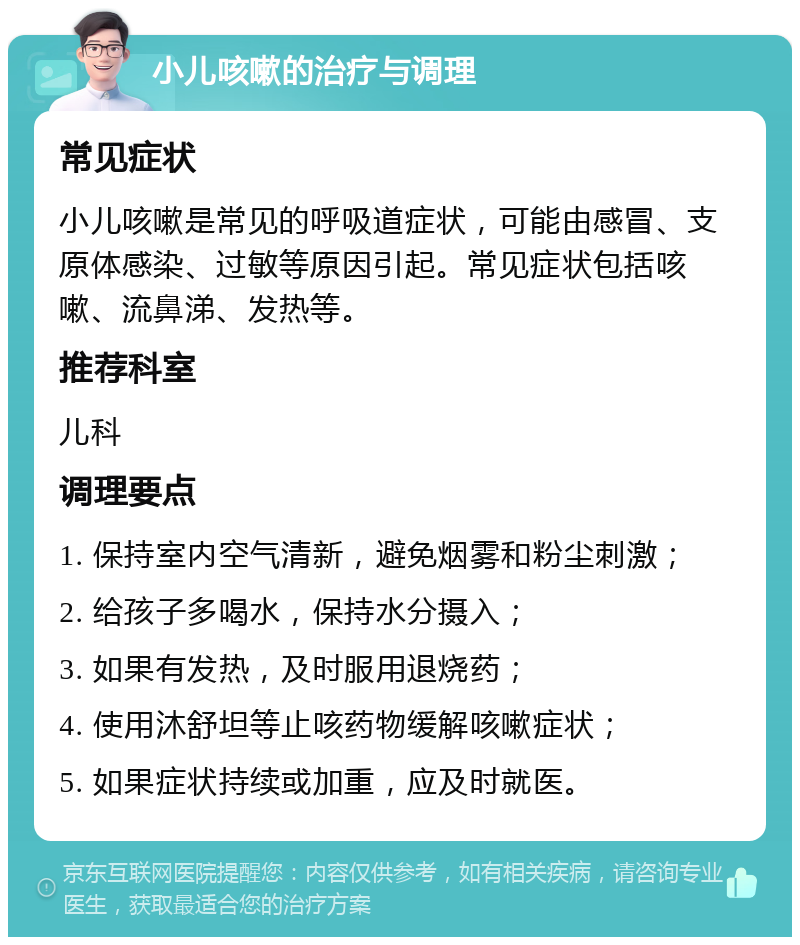 小儿咳嗽的治疗与调理 常见症状 小儿咳嗽是常见的呼吸道症状，可能由感冒、支原体感染、过敏等原因引起。常见症状包括咳嗽、流鼻涕、发热等。 推荐科室 儿科 调理要点 1. 保持室内空气清新，避免烟雾和粉尘刺激； 2. 给孩子多喝水，保持水分摄入； 3. 如果有发热，及时服用退烧药； 4. 使用沐舒坦等止咳药物缓解咳嗽症状； 5. 如果症状持续或加重，应及时就医。