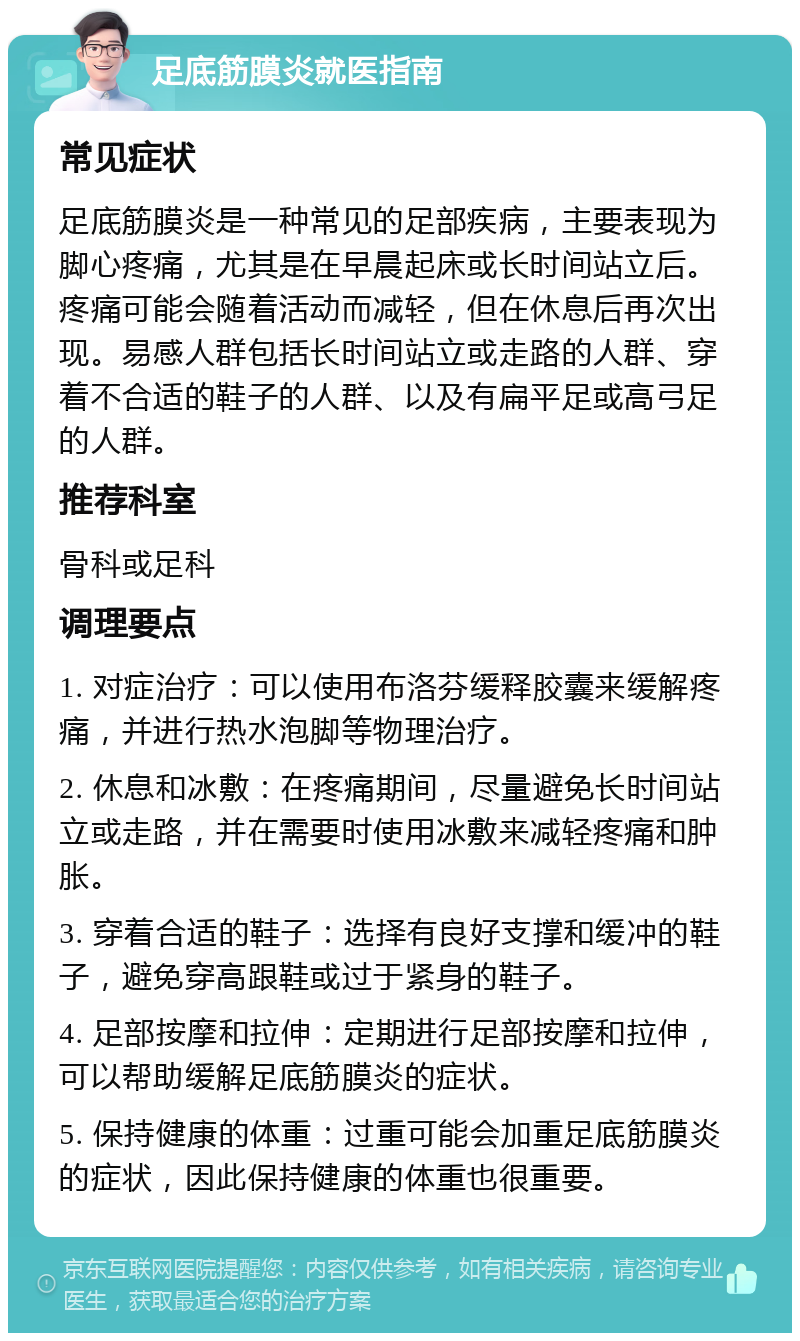 足底筋膜炎就医指南 常见症状 足底筋膜炎是一种常见的足部疾病，主要表现为脚心疼痛，尤其是在早晨起床或长时间站立后。疼痛可能会随着活动而减轻，但在休息后再次出现。易感人群包括长时间站立或走路的人群、穿着不合适的鞋子的人群、以及有扁平足或高弓足的人群。 推荐科室 骨科或足科 调理要点 1. 对症治疗：可以使用布洛芬缓释胶囊来缓解疼痛，并进行热水泡脚等物理治疗。 2. 休息和冰敷：在疼痛期间，尽量避免长时间站立或走路，并在需要时使用冰敷来减轻疼痛和肿胀。 3. 穿着合适的鞋子：选择有良好支撑和缓冲的鞋子，避免穿高跟鞋或过于紧身的鞋子。 4. 足部按摩和拉伸：定期进行足部按摩和拉伸，可以帮助缓解足底筋膜炎的症状。 5. 保持健康的体重：过重可能会加重足底筋膜炎的症状，因此保持健康的体重也很重要。