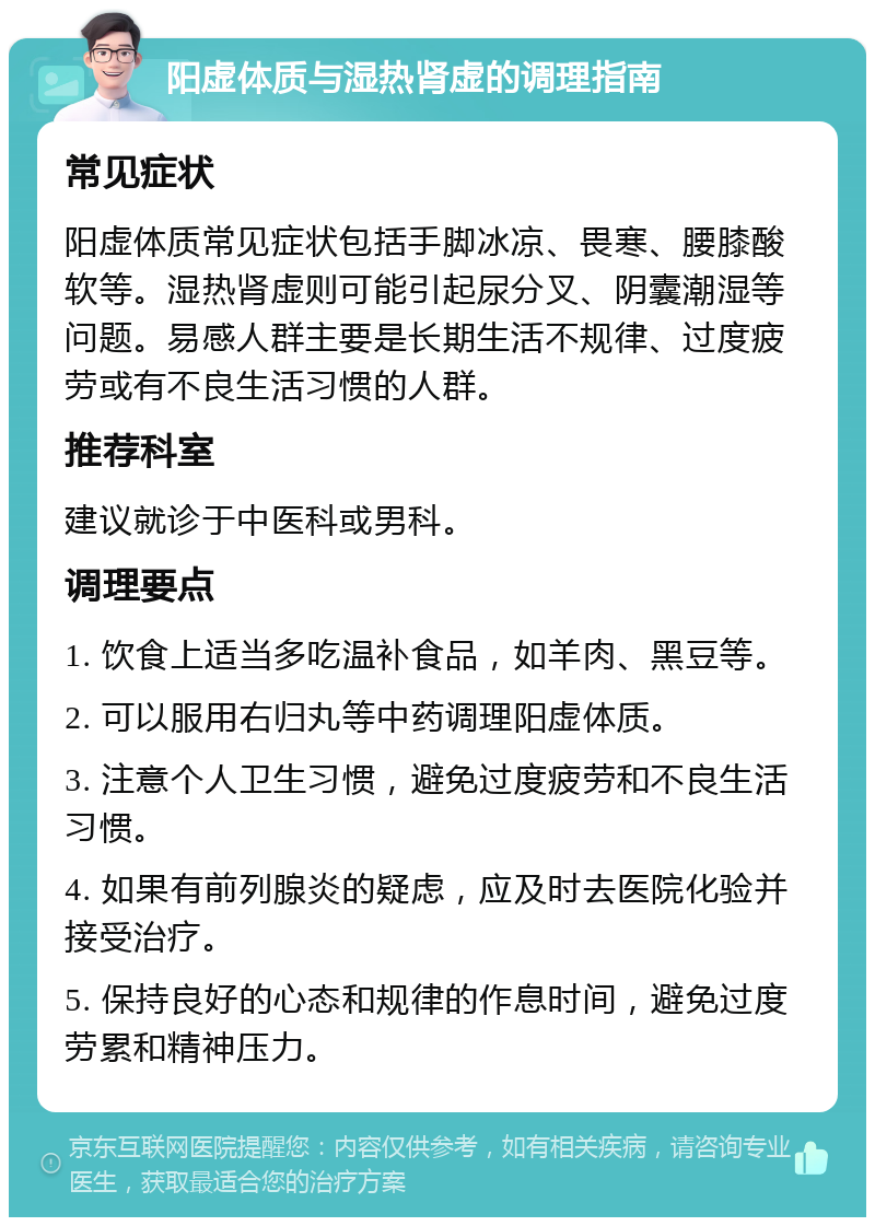 阳虚体质与湿热肾虚的调理指南 常见症状 阳虚体质常见症状包括手脚冰凉、畏寒、腰膝酸软等。湿热肾虚则可能引起尿分叉、阴囊潮湿等问题。易感人群主要是长期生活不规律、过度疲劳或有不良生活习惯的人群。 推荐科室 建议就诊于中医科或男科。 调理要点 1. 饮食上适当多吃温补食品，如羊肉、黑豆等。 2. 可以服用右归丸等中药调理阳虚体质。 3. 注意个人卫生习惯，避免过度疲劳和不良生活习惯。 4. 如果有前列腺炎的疑虑，应及时去医院化验并接受治疗。 5. 保持良好的心态和规律的作息时间，避免过度劳累和精神压力。