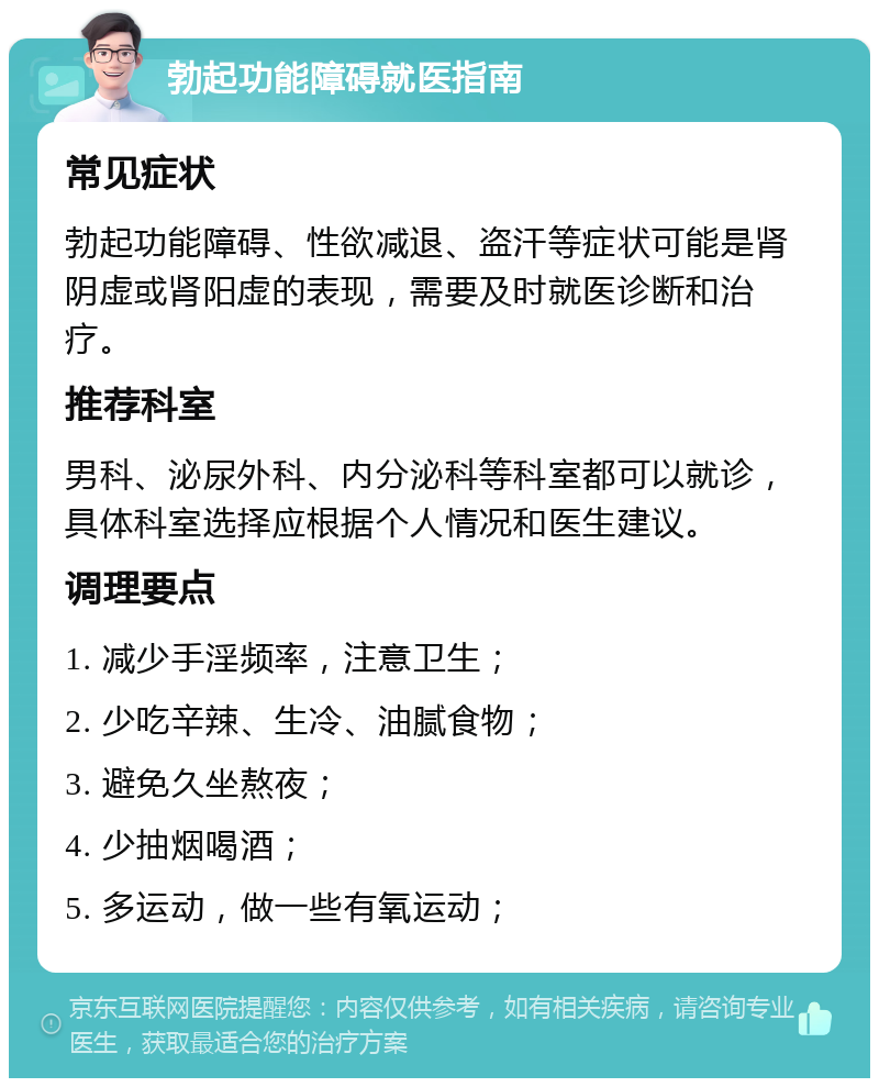 勃起功能障碍就医指南 常见症状 勃起功能障碍、性欲减退、盗汗等症状可能是肾阴虚或肾阳虚的表现，需要及时就医诊断和治疗。 推荐科室 男科、泌尿外科、内分泌科等科室都可以就诊，具体科室选择应根据个人情况和医生建议。 调理要点 1. 减少手淫频率，注意卫生； 2. 少吃辛辣、生冷、油腻食物； 3. 避免久坐熬夜； 4. 少抽烟喝酒； 5. 多运动，做一些有氧运动；