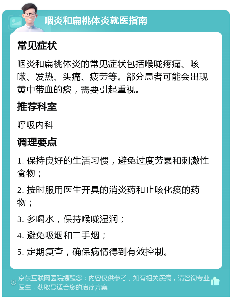 咽炎和扁桃体炎就医指南 常见症状 咽炎和扁桃体炎的常见症状包括喉咙疼痛、咳嗽、发热、头痛、疲劳等。部分患者可能会出现黄中带血的痰，需要引起重视。 推荐科室 呼吸内科 调理要点 1. 保持良好的生活习惯，避免过度劳累和刺激性食物； 2. 按时服用医生开具的消炎药和止咳化痰的药物； 3. 多喝水，保持喉咙湿润； 4. 避免吸烟和二手烟； 5. 定期复查，确保病情得到有效控制。