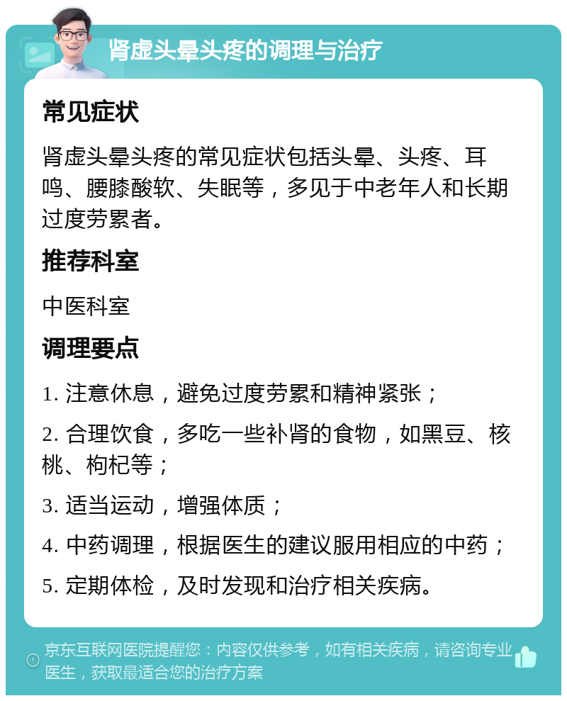 肾虚头晕头疼的调理与治疗 常见症状 肾虚头晕头疼的常见症状包括头晕、头疼、耳鸣、腰膝酸软、失眠等，多见于中老年人和长期过度劳累者。 推荐科室 中医科室 调理要点 1. 注意休息，避免过度劳累和精神紧张； 2. 合理饮食，多吃一些补肾的食物，如黑豆、核桃、枸杞等； 3. 适当运动，增强体质； 4. 中药调理，根据医生的建议服用相应的中药； 5. 定期体检，及时发现和治疗相关疾病。