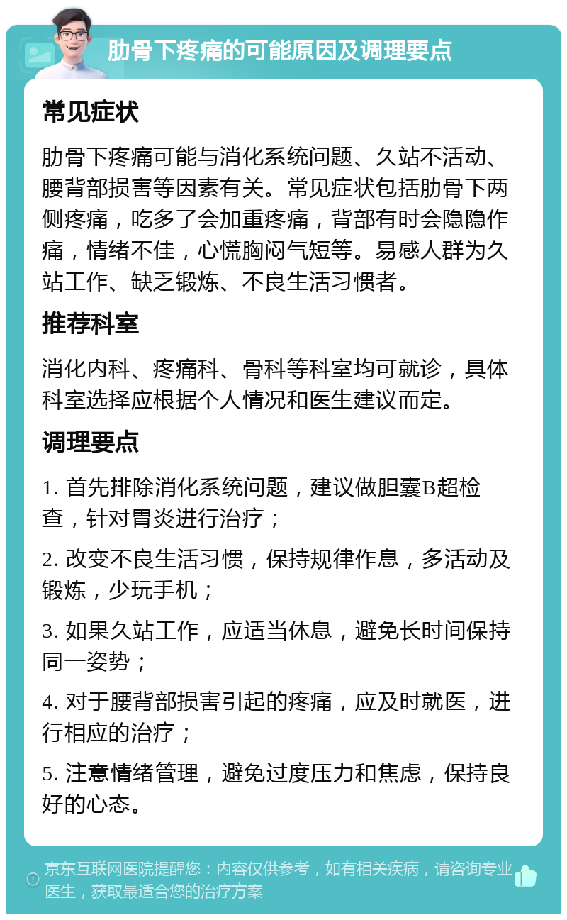 肋骨下疼痛的可能原因及调理要点 常见症状 肋骨下疼痛可能与消化系统问题、久站不活动、腰背部损害等因素有关。常见症状包括肋骨下两侧疼痛，吃多了会加重疼痛，背部有时会隐隐作痛，情绪不佳，心慌胸闷气短等。易感人群为久站工作、缺乏锻炼、不良生活习惯者。 推荐科室 消化内科、疼痛科、骨科等科室均可就诊，具体科室选择应根据个人情况和医生建议而定。 调理要点 1. 首先排除消化系统问题，建议做胆囊B超检查，针对胃炎进行治疗； 2. 改变不良生活习惯，保持规律作息，多活动及锻炼，少玩手机； 3. 如果久站工作，应适当休息，避免长时间保持同一姿势； 4. 对于腰背部损害引起的疼痛，应及时就医，进行相应的治疗； 5. 注意情绪管理，避免过度压力和焦虑，保持良好的心态。