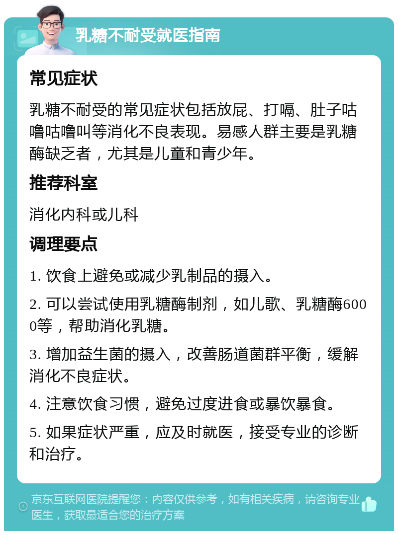 乳糖不耐受就医指南 常见症状 乳糖不耐受的常见症状包括放屁、打嗝、肚子咕噜咕噜叫等消化不良表现。易感人群主要是乳糖酶缺乏者，尤其是儿童和青少年。 推荐科室 消化内科或儿科 调理要点 1. 饮食上避免或减少乳制品的摄入。 2. 可以尝试使用乳糖酶制剂，如儿歌、乳糖酶6000等，帮助消化乳糖。 3. 增加益生菌的摄入，改善肠道菌群平衡，缓解消化不良症状。 4. 注意饮食习惯，避免过度进食或暴饮暴食。 5. 如果症状严重，应及时就医，接受专业的诊断和治疗。